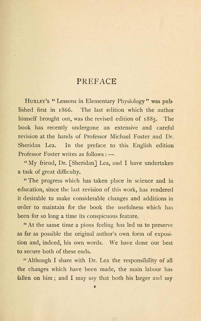 PREFACE Huxley's  Lessons in Elementary Physiology  was pub- lished first in 1866. The last edition which the author himself brought out, was the revised edition of 1885. The book has recently undergone an extensive and careful revision at the hands of Professor Michael Foster and Dr. Sheridan Lea. In the preface to this English edition Professor Foster writes as follows : —  My friend, Dr. [Sheridan] Lea, and I have undertaken a task of great difficulty. The progress which has taken place in science and in education, since the last revision of this work, has rendered it desirable to make considerable changes and additions in order to maintain for the book the usefulness which has been for so long a time its conspicuous feature.  At the same time a pious feeling has led us to preserve as far as possible the original author's own form of exposi- tion and, indeed, his own words. We have done our best to secure both of these ends.  Although I share with Dr. Lea the responsibility of all the changes which have been made, the main labour has fallen on him ; and I may say that both his larger and my