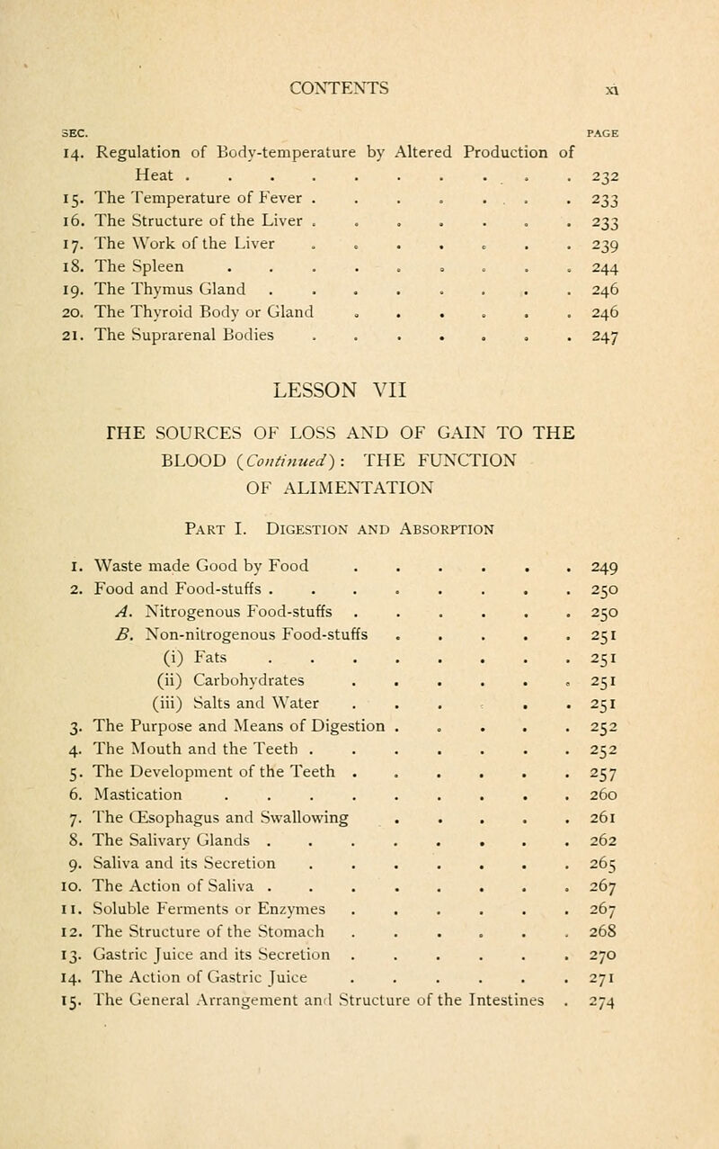 14. Regulation of Body-temperature by Altered Production of Heat .... ... ... 232 15. The Temperature of Fever . . . . ... . 233 16. The Structure of the Liver ....... 233 17. The Work of the Liver . 239 18. The Spleen ......... 244 19. The Thymus Gland ........ 246 20. The Thyroid Body or Gland ...... 246 21. The Suprarenal Bodies ....... 247 LESSON VII THE SOURCES OF LOSS AND OF GAIN TO THE BLOOD {Continued): THE FUNCTION OF ALIMENTATION Part I. Digestion and Absorption 1. Waste made Good by Food ...... 249 2. Food and Food-stuffs ........ 250 A. Nitrogenous Food-stuffs ...... 250 B. Non-nitrogenous Food-stuffs . . . . .251 (i) Fats 251 (ii) Carbohydrates . . . . . ,251 (iii) Salts and Water . . . . .251 3. The Purpose and Means of Digestion ..... 252 4. The Mouth and the Teeth ....... 252 5. The Development of the Teeth . . . . . .257 6. Mastication ......... 260 7. The GEsophagus and Swallowing . . . . .261 8. The Salivary Glands ........ 262 9. Saliva and its Secretion ....... 265 10. The Action of Saliva ........ 267 11. Soluble Ferments or Enzymes ...... 267 12. The Structure of the Stomach ...... 268 13. Gastric Juice and its Secretion ...... 270 14. The Action of Gastric Juice . . . . . .271 15. The General Arrangement and Structure of the Intestines . 274