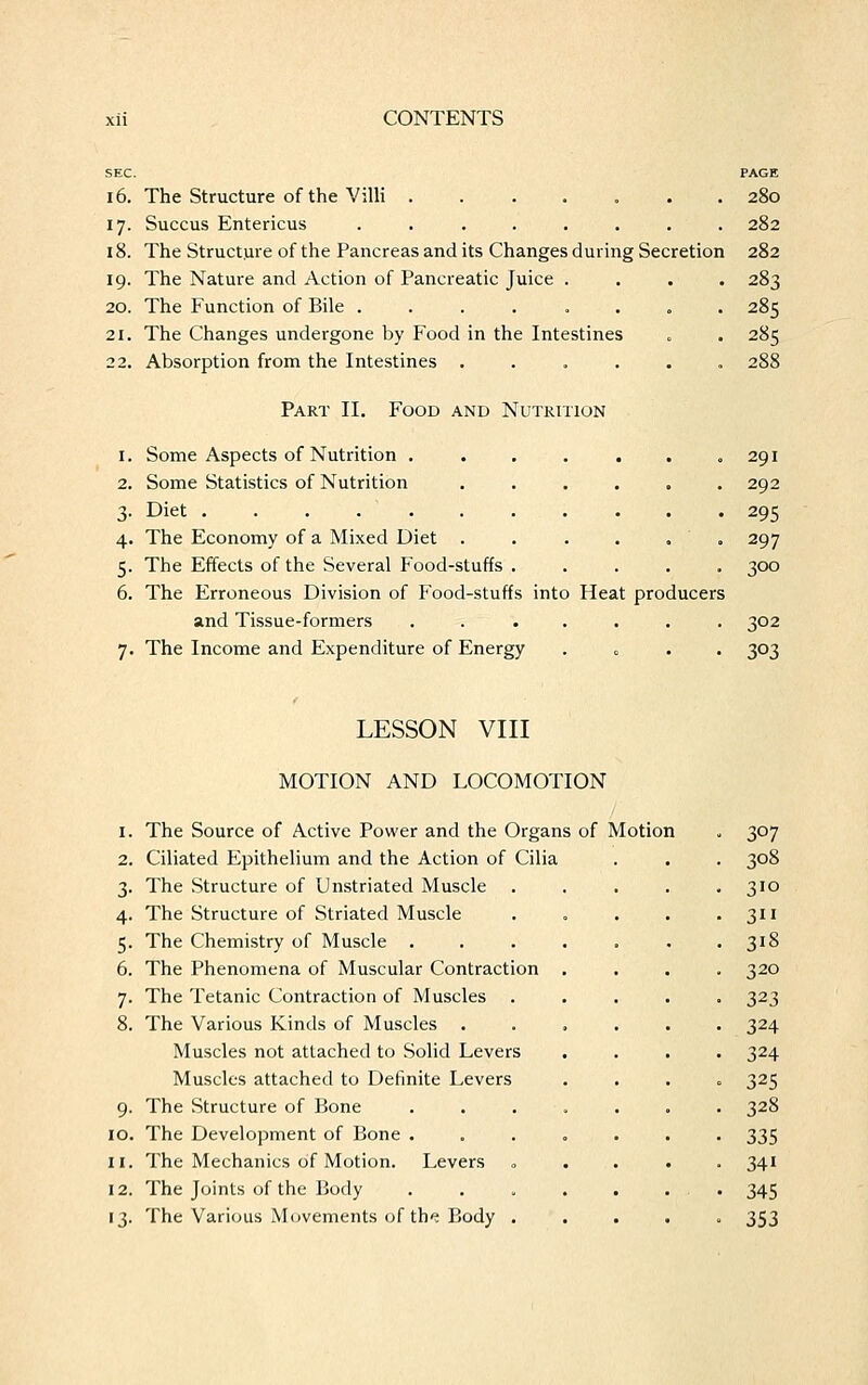 SEC. PAGE 16. The Structure of the Villi ....... 280 17. Succus Entericus ........ 282 18. The Structure of the Pancreas and its Changes during Secretion 282 19. The Nature and Action of Pancreatic Juice .... 283 20. The Function of Bile ........ 285 21. The Changes undergone by Food in the Intestines . . 285 22. Absorption from the Intestines ...... 288 Part II. Food and Nutrition 1. Some Aspects of Nutrition . . . . . . .291 2. Some Statistics of Nutrition . . . . . .292 3- Diet 295 4. The Economy of a Mixed Diet . . . . . 297 5. The Effects of the Several Food-stuffs ..... 300 6. The Erroneous Division of Food-stuffs into Heat producers and Tissue-formers . . ..... 302 7. The Income and Expenditure of Energy . 303 LESSON VIII MOTION AND LOCOMOTION 1. The Source of Active Power and the Organs of Motion 2. Ciliated Epithelium and the Action of Cilia 3. The Structure of Unstriated Muscle 4. The Structure of Striated Muscle 5. The Chemistry of Muscle . 6. The Phenomena of Muscular Contraction 7. The Tetanic Contraction of Muscles . 8. The Various Kinds of Muscles . Muscles not attached to Solid Levers Muscles attached to Definite Levers 9. The Structure of Bone 10. The Development of Bone . 11. The Mechanics of Motion. Levers 12. The Joints of the Body 13. The Various Movements of the Body . 307 308 310 3 3i8 320 323 324 324 325 328 335 34i 345 353