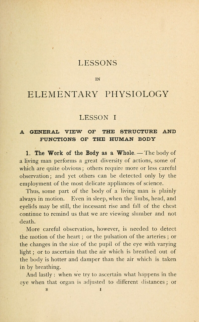 IN ELEMENTARY PHYSIOLOGY LESSON I A GENERAL VIEW OF THE STRUCTURE AND FUNCTIONS OF THE HUMAN BODY 1. The Work of the Body as a Whole. — The body of a living man performs a great diversity of actions, some of which are quite obvious; others require more or less careful observation; and yet others can be detected only by the employment of the most delicate appliances of science. Thus, some part of the body of a living man is plainly always in motion. Even in sleep, when the limbs, head, and eyelids may be still, the incessant rise and fall of the chest continue to remind us that we are viewing slumber and not death. More careful observation, however, is needed to detect the motion of the heart; or the pulsation of the arteries ; or the changes in the size of the pupil of the eye with varying light; or to ascertain that the air which is breathed out of the body is hotter and damper than the air which is taken in by breathing. And lastly : when we try to ascertain what happens in the eye when that organ is adjusted to different distances; or