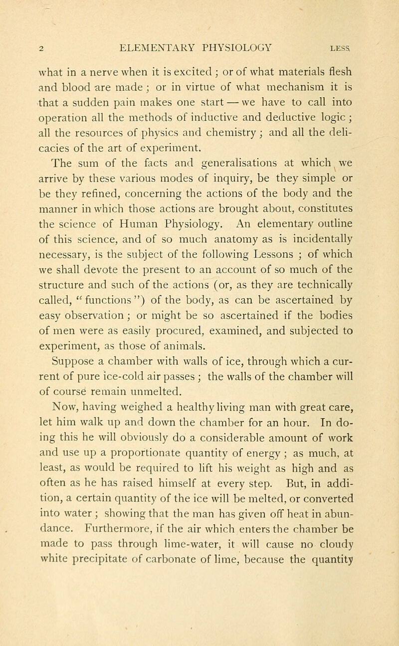 what in a nerve when it is excited ; or of what materials flesh and blood are made ; or in virtue of what mechanism it is that a sudden pain makes one start — we have to call into operation all the methods of inductive and deductive logic; all the resources of physics and chemistry; and all the deli- cacies of the art of experiment. The sum of the facts and generalisations at which we arrive by these various modes of inquiry, be they simple or be they refined, concerning the actions of the body and the manner in which those actions are brought about, constitutes the science of Human Physiology. An elementary outline of this science, and of so much anatomy as is incidentally necessary, is the subject of the following Lessons ; of which we shall devote the present to an account of so much of the structure and such of the actions (or, as they are technically called,  functions ) of the body, as can be ascertained by easy observation; or might be so ascertained if the bodies of men were as easily procured, examined, and subjected to experiment, as those of animals. Suppose a chamber with walls of ice, through which a cur- rent of pure ice-cold air passes ; the walls of the chamber will of course remain unmelted. Now, having weighed a healthy living man with great care, let him walk up and down the chamber for an hour. In do- ing this he will obviously do a considerable amount of work and use up a proportionate quantity of energy ; as much, at least, as would be required to lift his weight as high and as often as he has raised himself at every step. But, in addi- tion, a certain quantity of the ice will be melted, or converted into water ; showing that the man has given off heat in abun- dance. Furthermore, if the air which enters the chamber be made to pass through lime-water, it will cause no cloudy white precipitate of carbonate of lime, because the quantity