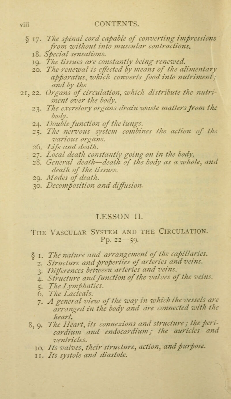 § 17. The spinal cord capable of convertitig impressions from without into muscular contractions. 18. special sensations. 19. The tissues are constantly being refiewed. 20. The renewal is effected by means of the alimentary apparatus, tuhich cotiverts food into jiutriment j ajid by the 21, 22. Organs of circulatio?i, whicJi distribute the jiutri- ment o7'er the body. 23. The excretory organs drain luaste matters from the body. 24. Double fujiction of the lungs. 25. The neri'ous system combines the actioji of the various organs. 26. Life and death. 27. Local death constantly going on iti the body. 28. General death—deat/i of the body as a luhole, and death of the tissues. 29. Modes of death. 30. Decomposition and diffusion. LESSON IT. The Vascular System and the Circulation. Pp. 22—59. § I. The nature and arrangement of the capillaries. 2. Structure and properties of arteries and veins. 3. Differences betiveen arteries and veins. \. Structure and function of the valves of the veins. 5. The Lymphatics. 6. The Lactcals. 7. A general vieiu of the way in which the vessels are arranged in the body and are cotinected with the heart. 8, 9. The Heart, its connexions and structure; f he peri- cardium a?id endocardium; the auricles and ventricles. 10. Its valves, their structure, action, and purpose.