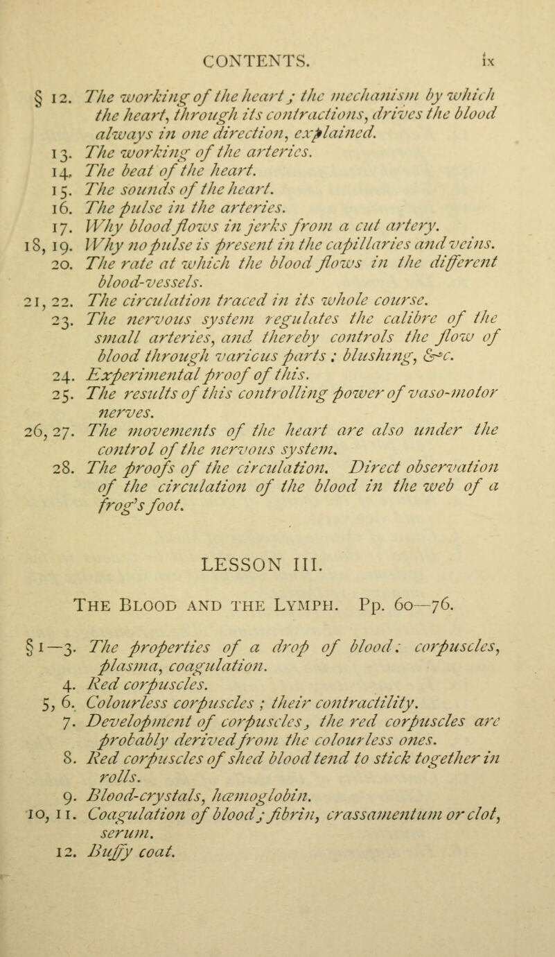 § 12. The iuo7-king of the heart J the inecJumisni bywhuh the hearty through its contractions^ drives the blood always i?i one direction^ explained. 13. The worki)ig of the arteries. 14. The beat of the heart. 15. The sounds of the heart. 16. The pulse in the arteries. 17. Why blood flows in jej'ks from a cut artery. 18, 19. Why no pulse is present i?i the capillaries and veins. 20. The rate at which the blood flows in the diferent blood-vessels. 21, 22. The circulation traced in its whole course. 23. Tlie nervous system regulates the calibre of the small arteries, afid thereby controls the flow of blood through various parts : blusht?ig, &^c. 24. Experimental proof of this. 25. The results of this controlling power of vaso-motor nc7'ves. 26, 27. The 7?tove?nents of the heart are also under the co7itrol of the nervous system, 28. The proofs of the circulation. Direct observation of the circulation of the blood iti the web of a frog^sfoot. LESSON III. The Blood and the Lymph. Pp. 60—76. §1—3. The prope7'ties of a drop of blood: co7'puscles, plas}7ia, coagulatio7i. 4. Red corpuscles. 5, 6. Colourless corpuscles ; their contractility. 7. Developme7it of cot'Pusclesj the red corpuscles a7'e probably derivedfro})i tJie colourless 07ies. 8. Red co7puscles of shed blood te7id to stick together in rolls. 9. Blood-crystals, licenuiglobin. 10, II. Coagulatio7i of blood jfibri7i, crassame7ituf7i or clot, seru/fi. 12. Buf/y coat.