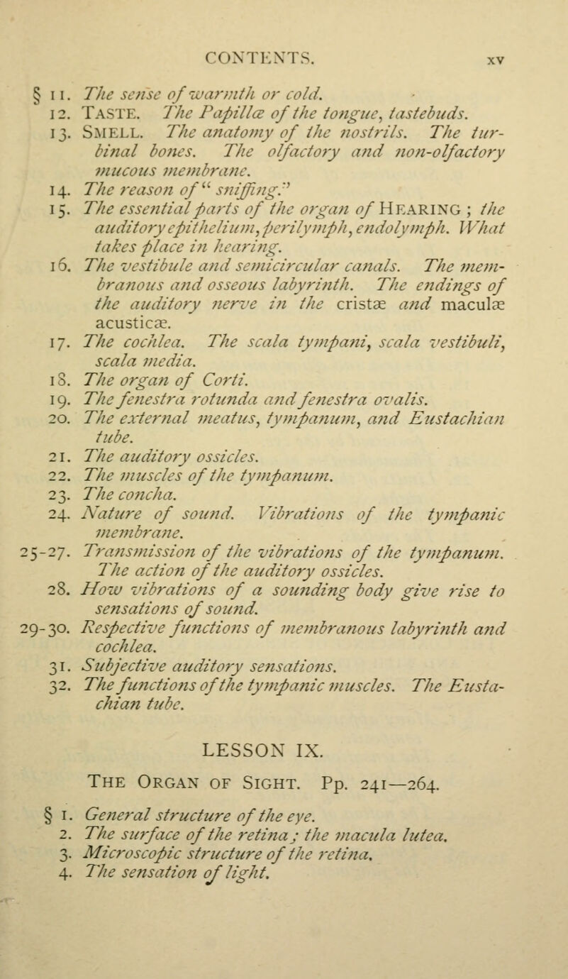 § 11. TJie sense o/iL>a?-?nth or cold. 12. Taste. The PapUlcE of the tongue^ iastebuds. 13. Smell. The anatomy of the nostrils. The iur- binal bones. The olfactoty and non-olfactory 7nucous 7nembranc. 14. The reason of^^ sniffing:' 15. The essential parts of the organ ^Hearing ; the auditory epithelium, perilymph, endolymph. What takes place in hearing. 16. The vestibule and sonicircular canals. The mem- branous and osseous labyrinth. The endings of the auditory nerve in the cristae and maculae acustica?. 17. The cochlea. The scala tympani^ scala vestibuli, scala media. IS. The orga7i of Corti. 19. The fenestra rotunda and fenestra 07'alis. 20. The external meatus, tympa?ium, and Eustachian tube. 21. The auditory ossicles. 22. The muscles of the tympanum. 23. The concha. 24. Nature of sound. Vibrations of the tyfftpanic membrane. 25-27. Transmission of the vibratiofis of the tympanum. The action of the auditory ossicles. 28. How vibratio7is of a sounding body give rise to sensations of soujid. 29-30. Respective functiojis of 77ie77ibranous labyri7ith and cochlea. 31. Subjective audit07y se7isatio7is. 32. The functio7tsofthe ty77ipanic 7nuscles. The Eusta- chian tube. LESSON IX. The Organ of Sight. Pp. 241—264. § I. Ge7te7'al structure of the eye. 2. The surface of the reti7iaj the i7tacula lute a, 3. Microscopic structure of the 7rtina. 4. The sensatio7i of light.