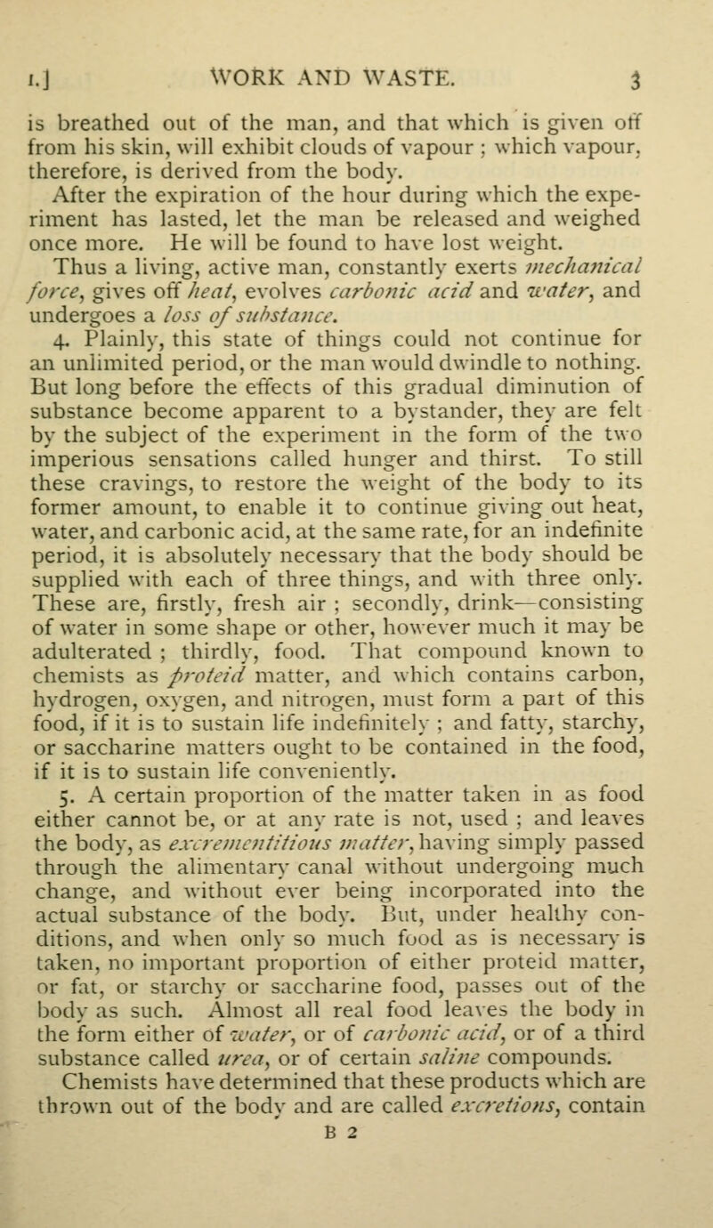 is breathed out of the man, and that which is given otf from his skin, will exhibit clouds of vapour ; which vapour, therefore, is derived from the body. After the expiration of the hour during which the expe- riment has lasted, let the man be released and weighed once more. He will be found to have lost weight. Thus a living, active man, constantly exerts mechajiical force^ gives off heat^ evolves carbolic acid and water, and undergoes a loss of substance. 4, Plainly, this state of things could not continue for an unlimited period, or the man would dwindle to nothing. But long before the effects of this gradual diminution of substance become apparent to a bystander, they are felt by the subject of the experiment in the form of the two imperious sensations called hunger and thirst. To still these cravings, to restore the weight of the body to its former amount, to enable it to continue giving out heat, water, and carbonic acid, at the same rate, for an indefinite period, it is absolutely necessary that the body should be supplied with each of three things, and with three only. These are, firstly, fresh air ; secondly, drink^consisting of water in some shape or other, however much it may be adulterated ; thirdly, food. That compound known to chemists as proteid matter, and which contains carbon, hydrogen, oxygen, and nitrogen, must form a part of this food, if it is to sustain life indefinitely ; and fatty, starchy, or saccharine matters ought to be contained in the food, if it is to sustain life conveniently. 5. A certain proportion of the matter taken in as food either cannot be, or at any rate is not, used ; and leaves the body, as excrei)ie?ititious matter, having simply passed through the alimentan,- canal without undergoing much change, and without ever being incorporated into the actual substance of the body. But, under healthy con- ditions, and when only so much food as is necessaiy is taken, no important proportion of either proteid matter, or fat, or starchy or saccharine food, passes out of the body as such. Almost all real food leaves the body in the form either of water, or of carbonic acid, or of a third substance called itrea, or of certain saline compounds. Chemists have determined that these products which are thrown out of the body and are called excretions, contain B 2