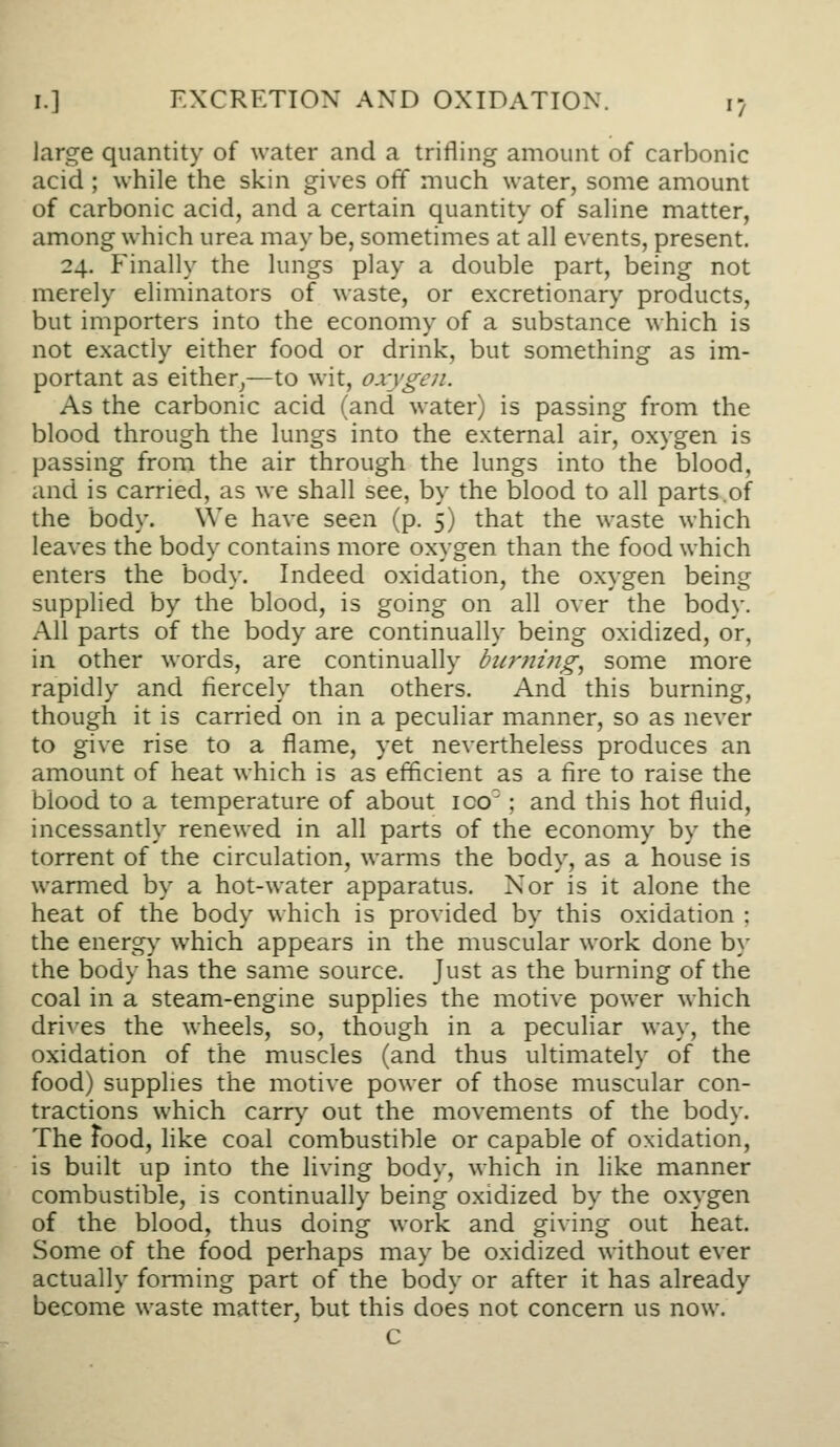 large quantity of water and a trifling amount of carbonic acid ; while the skin gives off much water, some amount of carbonic acid, and a certain quantity of saline matter, among which urea may be, sometimes at all events, present. 24. Finally the lungs play a double part, being not merely eliminators of waste, or excretionary products, but importers into the economy of a substance which is not exactly either food or drink, but something as im- portant as either^—to wit, o.x-ygcn. As the carbonic acid (and water) is passing from the blood through the lungs into the external air, oxygen is passing from the air through the lungs into the blood, and is carried, as we shall see, by the blood to all parts.of the body. We have seen (p. 5) that the waste which leaves the body contains more oxygen than the food which enters the body. Indeed oxidation, the oxygen being supplied by the blood, is going on all over the body. All parts of the body are continually being oxidized, or, in other words, are continually burning, some more rapidly and fiercely than others. And this burning, though it is carried on in a peculiar manner, so as never to give rise to a flame, yet nevertheless produces an amount of heat which is as efficient as a fire to raise the blood to a temperature of about ico'; and this hot fluid, incessantly renewed in all parts of the economy by the torrent of the circulation, warms the body, as a house is warmed by a hot-water apparatus. Nor is it alone the heat of the body which is provided by this oxidation ; the energ>' which appears in the muscular work done by the body has the same source. Just as the burning of the coal in a steam-engine supplies the motive power which drives the wheels, so, though in a peculiar way, the oxidation of the muscles (and thus ultimately of the food) supplies the motive power of those muscular con- tractions which carr>' out the movements of the body. The Food, like coal combustible or capable of oxidation, is built up into the living body, which in like manner combustible, is continually being oxidized by the oxygen of the blood, thus doing work and giving out heat. Some of the food perhaps may be oxidized without ever actually forming part of the body or after it has already become waste matter, but this does not concern us now. c