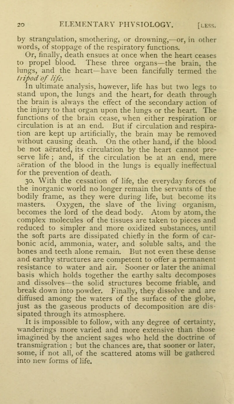 by strangulation, smothering, or drowning,—or, in other words, of stoppage of the respirator}' functions. Or, finally, death ensues at once when the heart ceases to propel blood. These three organs—the brain, the lungs, and the heart—have been fancifully termed the tripod of life. In ultimate analysis, however, life has but two legs to stand upon, the lungs and the heart, for death through the brain is always the effect of the secondary- action of the injury to that organ upon the lungs or the heart. The functions of the brain cease, when either respiration or circulation is at an end. But if circulation and respira- tion are kept up artificially, the brain may be removed without causing death. On the other hand, if the blood be not aerated, its circulation by the heart cannot pre- serA-e life ; and, if the circulation be at an end, mere aeration of the blood in the lungs is equally ineffectual for the prevention of death. 30. With the cessation of life, the everyday forces of the inorganic world no longer remain the servants of the bodily frame, as they were during life, but become its masters. Oxygen, the slave of the living organism, becomes the lord of the dead body. Atom by atom, the complex molecules of the tissues are taken to pieces and reduced to simpler and more oxidized substances, until the soft parts are dissipated chiefly in the form of car- bonic acid, ammonia, water, and soluble salts, and the bones and teeth alone remain. But not even these dense and earthy structures are competent to offer a permanent resistance to water and air. Sooner or later the animal basis which holds together the earthy salts decomposes and dissolves—the solid structures become friable, and break down into powder. Finally, they dissolve and are diffused among the waters of the surface of the globe, just as the gaseous products of decomposition are dis- sipated through its atmosphere. It is impossible to follow, with any degree of certainty, wanderings more varied and more extensive than those imagined by the ancient sages who held the doctrine of transmigration ; but the chances are, that sooner or later, some, if not all, of the scattered atoms \\\\\ be gathered into new forms of life.