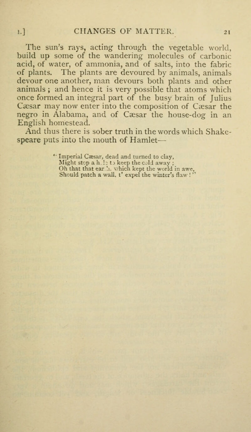 The sun's rays, acting through the vegetable world, build up some of the wandering molecules of carbonic acid, of water, of ammonia, and of salts, into the fabric of plants. The plants are devoured by animals, animals devour one another, man devours both plants and other animals ; and hence it is ver)' possible that atoms which once formed an integral part of the busy brain of Julius Caesar may now enter into the composition of Caesar the negro in Alabama, and of Caesar the house-dog in an English homestead. And thus there is sober truth in the words which Shake- speare puts into the mouth of Hamlet— '■ Imperial Cajsar, dead and turned to clay, Might stop ah,!:: tj keep the cold away ; Oh that that ear '.1. which kept the world in awe. Should patch a wall, t' expel the winter's flaw I 