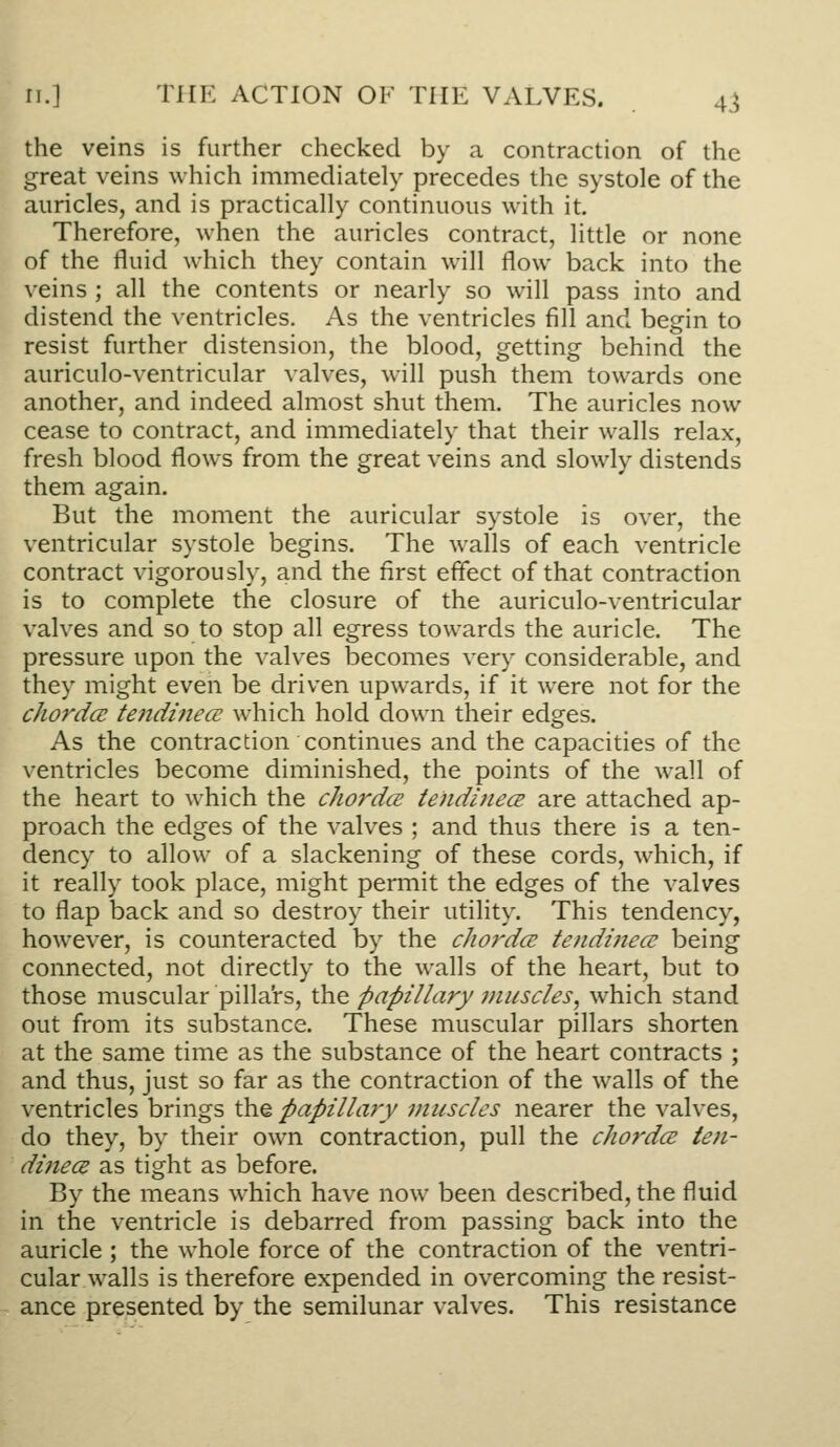 ri.] THE ACTION OF THE VALVES. 4^ the veins is further checked by a contraction of the great veins which immediately precedes the systole of the auricles, and is practically continuous with it. Therefore, when the auricles contract, little or none of the fluid which they contain will flow back into the veins ; all the contents or nearly so will pass into and distend the ventricles. As the ventricles fill and begin to resist further distension, the blood, getting behind the auriculo-ventricular valves, will push them towards one another, and indeed almost shut them. The auricles now cease to contract, and immediately that their walls relax, fresh blood flows from the great veins and slowly distends them again. But the moment the auricular systole is over, the ventricular systole begins. The walls of each ventricle contract vigorously, and the first effect of that contraction is to complete the closure of the auriculo-ventricular valves and so to stop all egress towards the auricle. The pressure upon the valves becomes very considerable, and they might even be driven upwards, if it were not for the chordce te)idiiiecE which hold down their edges. As the contraction continues and the capacities of the ventricles become diminished, the points of the wall of the heart to which the chordce tendifiece are attached ap- proach the edges of the valves ; and thus there is a ten- dency to allow of a slackening of these cords, which, if it really took place, might permit the edges of the valves to flap back and so destroy their utility. This tendency, however, is counteracted by the cliordcs tendinecc being connected, not directly to the walls of the heart, but to those muscular pilla'rs, the papillary ?niiscles, which stand out from its substance. These muscular pillars shorten at the same time as the substance of the heart contracts ; and thus, just so far as the contraction of the walls of the ventricles brings the papillary muscles nearer the valves, do they, by their own contraction, pull the chordce ten- dinece as tight as before. By the means which have now been described, the fluid in the ventricle is debarred from passing back into the auricle ; the whole force of the contraction of the ventri- cular walls is therefore expended in overcoming the resist- ance presented by the semilunar valves. This resistance