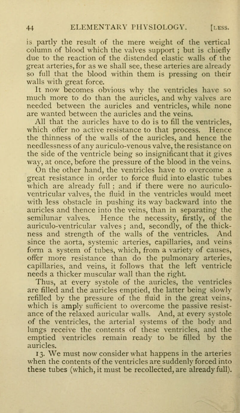 is partly the result of the mere weight of the vertical column of blood which the valves support ; but is chiefly due to the reaction of the distended elastic walls of the great arteries, for as we shall see, these arteries are already so full that the blood within them is pressing on their walls with great force. It now becomes obvious why the ventricles have so much more to do than the auricles, and why valves are needed between the auricles and ventricles, while none are wanted between the auricles and the veins. All that the auricles have to do is to fill the ventricles, which offer no active resistance to that process. Hence the thinness of the walls of the auricles, and hence the needlessness of any auriculo-venous valve, the resistance on the side of the ventricle being so insignificant that it gives way, at once, before the pressure of the blood in the veins. On the other hand, the ventricles have to overcome a great resistance in order to force fluid into elastic tubes which are already full ; and if there were no auriculo- ventricular valves, the fluid in the ventricles would meet with less obstacle in pushing its way backward into the auricles and thence into the veins, than in separating the semilunar valves. Hence the necessity, firstly, of the auriculo-ventricular valves ; and, secondly, of the thick- ness and strength of the walls of the ventricles. And since the aorta, systemic arteries, capillaries, and veins form a system of tubes, which, from a variety of causes, offer more resistance than do the pulmonary arteries, capillaries, and veins, it follows that the left ventricle needs a thicker muscular wall than the right. Thus, at every systole of the auricles, the ventricles are filled and the auricles emptied, the latter being slowly refilled by the pressure of the fluid in the great veins, which is amply sufficient to overcome the passive resist- ance of the relaxed auricular walls. And, at every systole of the ventricles, the arterial systems of the body and lungs receive the contents of these ventricles, and the emptied ventricles remain ready to be filled by the auricles. 13. We must now consider what happens in the arteries when the contents of the ventricles are suddenly forced into these tubes (which, it must be recollected, are already full).