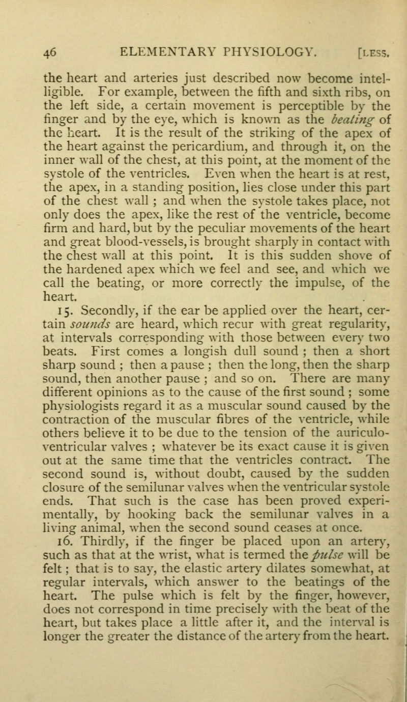 the heart and arteries just described now become intel- ligible. For example, between the fifth and sixth ribs, on the left side, a certain movement is perceptible by the finger and by the eye, which is known as the dealing of the heart. It is the result of the striking of the apex of the heart against the pericardium, and through it, on the inner wall of the chest, at this point, at the moment of the systole of the ventricles. Even when the heart is at rest, the apex, in a standing position, lies close under this part of the chest wall ; and when the systole takes place, not only does the apex, like the rest of the ventricle, become firm and hard, but by the peculiar movements of the heart and great blood-vessels, is brought sharply in contact with the chest wall at this point. It is this sudden shove of the hardened apex which we feel and see, and which we call the beating, or more correctly the impulse, of the heart. 15. Secondly, if the ear be applied over the heart, cer- tain soiDids are heard, which recur with great regularity, at inten'als corresponding with those between ever)- two beats. First comes a longish dull sound ; then a short sharp sound ; then a pause ; then the long, then the sharp sound, then another pause ; and so on. There are many different opinions as to the cause of the first sound ; some physiologists regard it as a muscular sound caused by the contraction of the muscular fibres of the ventricle, while others believe it to be due to the tension of the auriculo- ventricular valves ; whatever be its exact cause it is given out at the same time that the ventricles contract. The second sound is, without doubt, caused by the sudden closure of the semilunar valves when the ventricular systole ends. That such is the case has been proved experi- mentally, by hooking back the semilunar valves in a living animal, when the second sound ceases at once. 16. Thirdly, if the finger be placed upon an arter)-, such as that at the wrist, what is tenned \.\it pjilse will be felt; that is to say, the elastic arter)- dilates somewhat, at regular intervals, which answer to the beatings of the heart. The pulse which is felt by the finger, however, does not correspond in time precisely with the beat of the heart, but takes place a little after it, and the interval is longer the greater the distance of the arter)' from the heart.