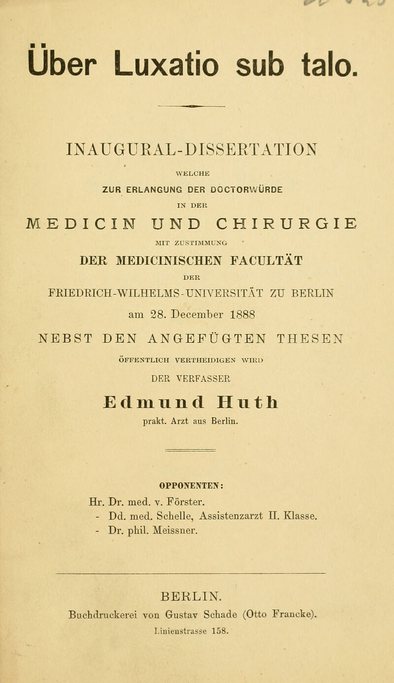 ■V ^ ■ ■ Über Luxatio sub talo. INAUGURAL-DISSERTATION WELCHE ZUR ERLANGUNG DER DOCTORWÜRDE IN DEK MEDICIN UND CHIRURGIE MIT ZL'STliMMUNG DER MEDICINISCHEN FACULTÄT DER FRIEDRICH-WILHELMS-UNIVERSITÄT ZU BERLIN am 28. December 1888 NEBST DEN ANGEFÜGTEN THESEN ÖFFESTLICH VERTHEIDIGEN WIRD DER VERFASSER Edmund Huth prakt. Arzt aus Berlin. OPPONENTEN: Hr. Dr. med. v. Förster. - Dd. med. Schelle, Assistenzarzt 11. Klasse. - Dr. phil. Meissner. BERLIN. Buchdruckerei von Gustav Schade (Otto Francke). I.iuienstrasse 158.