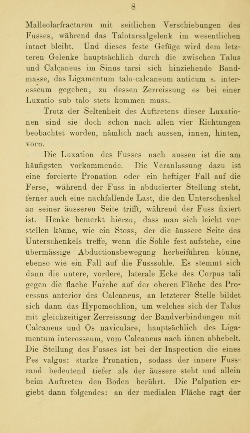 Malleolarfractuien mit seitlichen Verschiebungen des Fusses, während das Talotarsalgelenk im wesentlichen intact bleibt. Und dieses feste Gefüge wird dem letz- teren Gelenke hauptsächlich durch die zwischen Talus und Calcaneus im Sinus tarsi sich hinziehende Band- masse, das Ligamentum talo-calcaneum anticum s. inter- osseum gegeben, zu dessen Zerreissung es bei einer Luxatio sub talo stets kommen muss. Trotz der Seltenheit des Auftretens dieser Luxatio- nen sind sie doch schon nach allen vier Richtungen beobachtet worden, nämlich nach aussen, innen, hinten, vorn. Die Luxation des Fusses nach aussen ist die am häufigsten vorkommende. Die Veranlassung dazu ist eine forcierte Pronation oder ein heftiger Fall auf die Ferse, während der Fuss in abducierter Stellung steht, ferner auch eine nachfallende Last, die den Unterschenkel an seiner äusseren Seite triift, während der Fuss fixiert ist. Henke bemerkt hierzu, dass man sich leicht vor- stellen könne, wie ein Stoss, der die äussere Seite des Unterschenkels treffe, w^enn die Sohle fest aufstehe, eine übermässige Abductionsbewegung herbeiführen könne, ebenso wie ein Fall auf die Fusssohle. Es stemmt sich dann die untere, vordere, laterale Ecke des Corpus tali gegen die flache Furche auf der oberen Fläche des Pro- cessus anterior des Calcaneus, an letzterer Stelle bildet sich dann das Hypomochlion, um welches sich der Talus mit gleichzeitiger Zerreissung der Bandverbindungen mit Calcaneus und Os naviculare, hauptsächlich des Liga- mentum interosseum, vom Calcaneus nach innen abhebelt. Die Stellung des Fusses ist bei der Inspection die eines Pes valgus: starke Pronation, sodass der innere Fuss- raud bedeutend tiefer als der äussere steht und allein beim Auftreten den Boden berührt. Die Palpation er- giebt dann folgendes: an der medialen Fläche ragt der