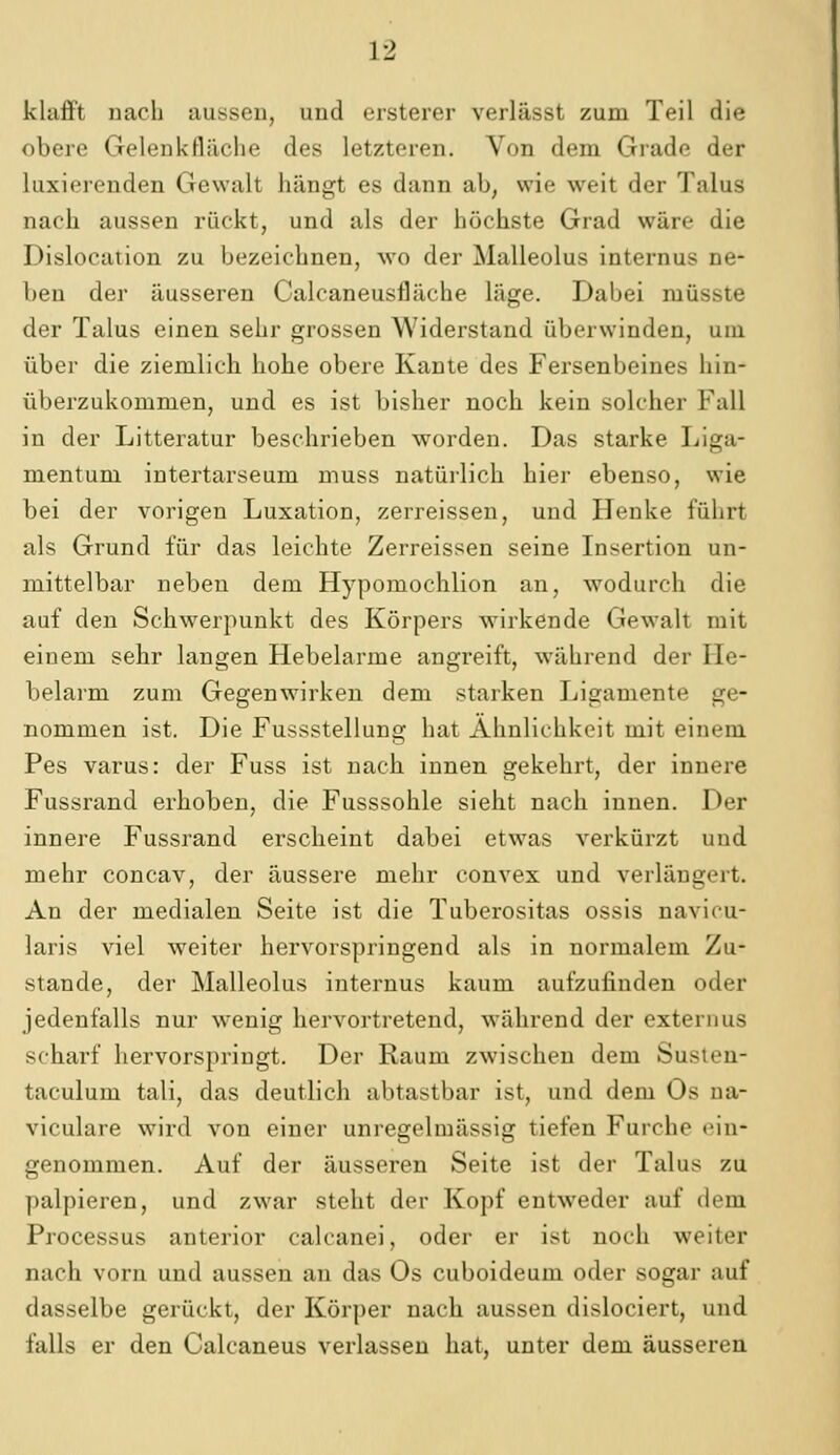 klafft nach aussen, und ersterer verlässt zum Teil die obere Gelenkfläche des letzteren. Von dem Grade der laxierenden Gewalt hängt es dann ab, wie weit der Talus nach aussen rückt, und als der höchste Grad wäre die Dislocation zu bezeichnen, wo der Malleolus internus ne- ben der äusseren Calcaneusfläche läge. Dabei müsste der Talus einen sehr grossen Widerstand überwinden, um über die ziemlich hohe obere Kante des Fersenbeines hin- überzukommen, und es ist bisher noch kein solcher Fall in der Litteratur beschrieben worden. Das starke Liga- mentum intertarseum muss natürlich hier ebenso, wie bei der vorigen Luxation, zerreissen, und Henke führt als Grund für das leichte Zerreissen seine Insertion un- mittelbar neben dem Hypomochlion an, wodurch die auf den Schwerpunkt des Körpers wirkende Gewalt mit einem sehr langen Hebelarme angreift, während der He- belarm zum Gegenwirken dem starken Ligamente ge- nommen ist. Die Fussstellung hat Ähnlichkeit mit einem Pes varus: der Fuss ist nach innen gekehrt, der innere Fussrand erhoben, die Fusssohle sieht nach innen. Der innere Fussrand erscheint dabei etwas verkürzt und mehr concav, der äussere mehr convex und verlängert. An der medialen Seite ist die Tuberositas ossis navicu- laris viel weiter hervorspringend als in normalem Zu- stande, der Malleolus internus kaum aufzufinden oder jedenfalls nur wenig hervortretend, während der externus scharf hervorspringt. Der Raum zwischen dem Susien- taculum tali, das deutlich abtastbar ist, und dem Os ua- viculare wird von einer unregelmässig tiefen Furche ein- genommen. Auf der äusseren Seite ist der Talus zu palpieren, und zwar steht der Kopf entweder auf dem Processus anterior calcanei, oder er ist noch weiter nach vorn und aussen an das Os cuboideum oder sogar auf dasselbe gerückt, der Körper nach aussen dislociert, und falls er den Calcaneus verlassen hat, unter dem äusseren