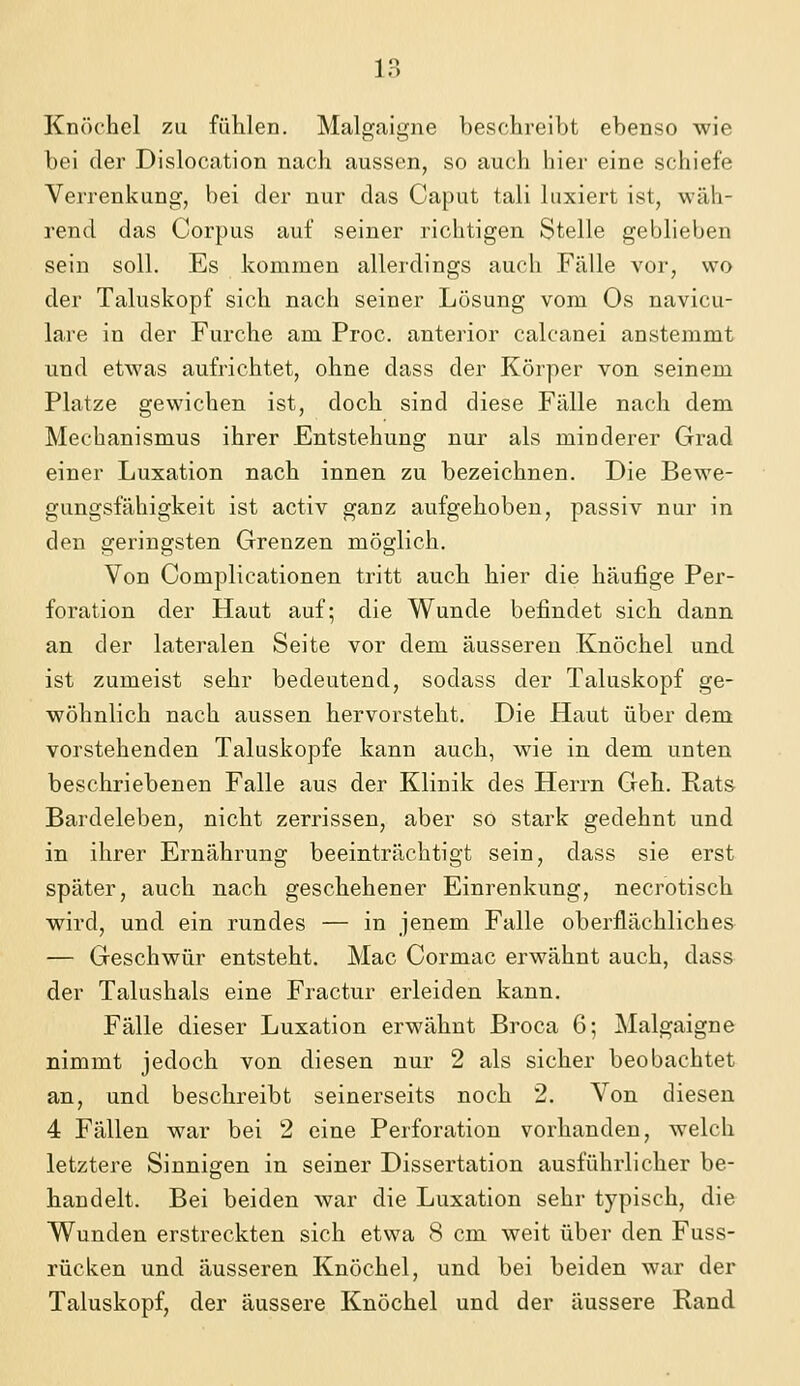 Knöchel zu fühlen. Malgaigne beschreibt ebenso wie bei der Dislocation nach aussen, so auch hier eine schiefe Verrenkung, bei der nur das Caput tali laxiert ist, wäh- rend das Corpus auf seiner richtigen Stelle geblieben sein soll. Es kommen allerdings auch Fälle vor, wo der Taluskopf sich nach seiner Lösung vom Os navicu- lare in der Furche am Proc. anterior calcanei anstemmt und etwas aufrichtet, ohne dass der Körper von seinem Platze gewichen ist, doch sind diese Fälle nach dem Mechanismus ihrer Entstehung nur als minderer Grad einer Luxation nach innen zu bezeichnen. Die Bewe- gungsfähigkeit ist activ ganz aufgehoben, passiv nur in den geringsten Grenzen möglich. Von Complicationen tritt aucli hier die häufige Per- foration der Haut auf; die Wunde befindet sich dann an der lateralen Seite vor dem äusseren Knöchel und ist zumeist sehr bedeutend, sodass der Taluskopf ge- wöhnlich nach aussen hervorsteht. Die Haut über dem vorstehenden Taluskopfe kann auch, wie in dem unten beschriebenen Falle aus der Klinik des Herrn Geh. Rats Bardeleben, nicht zerrissen, aber so stark gedehnt und in ihrer Ernährung beeinträchtigt sein, dass sie erst später, auch nach geschehener Einrenkung, necrotisch wird, und ein rundes — in jenem Falle oberflächliches — Geschwür entsteht. Mac Cormac erwähnt auch, das& der Talushals eine Fractur erleiden kann. Fälle dieser Luxation erwähnt Broca 6; Malgaigne nimmt jedoch von diesen nur 2 als sicher beobachtet an, und beschreibt seinerseits noch 2. Von diesen 4 Fällen war bei 2 eine Perforation vorhanden, welch letztere Sinnigen in seiner Dissertation ausführlicher be- handelt. Bei beiden war die Luxation sehr typisch, die Wunden erstreckten sich etwa 8 cm weit über den Fuss- rücken und äusseren Knöchel, und bei beiden war der Taluskopf, der äussere Knöchel und der äussere Rand