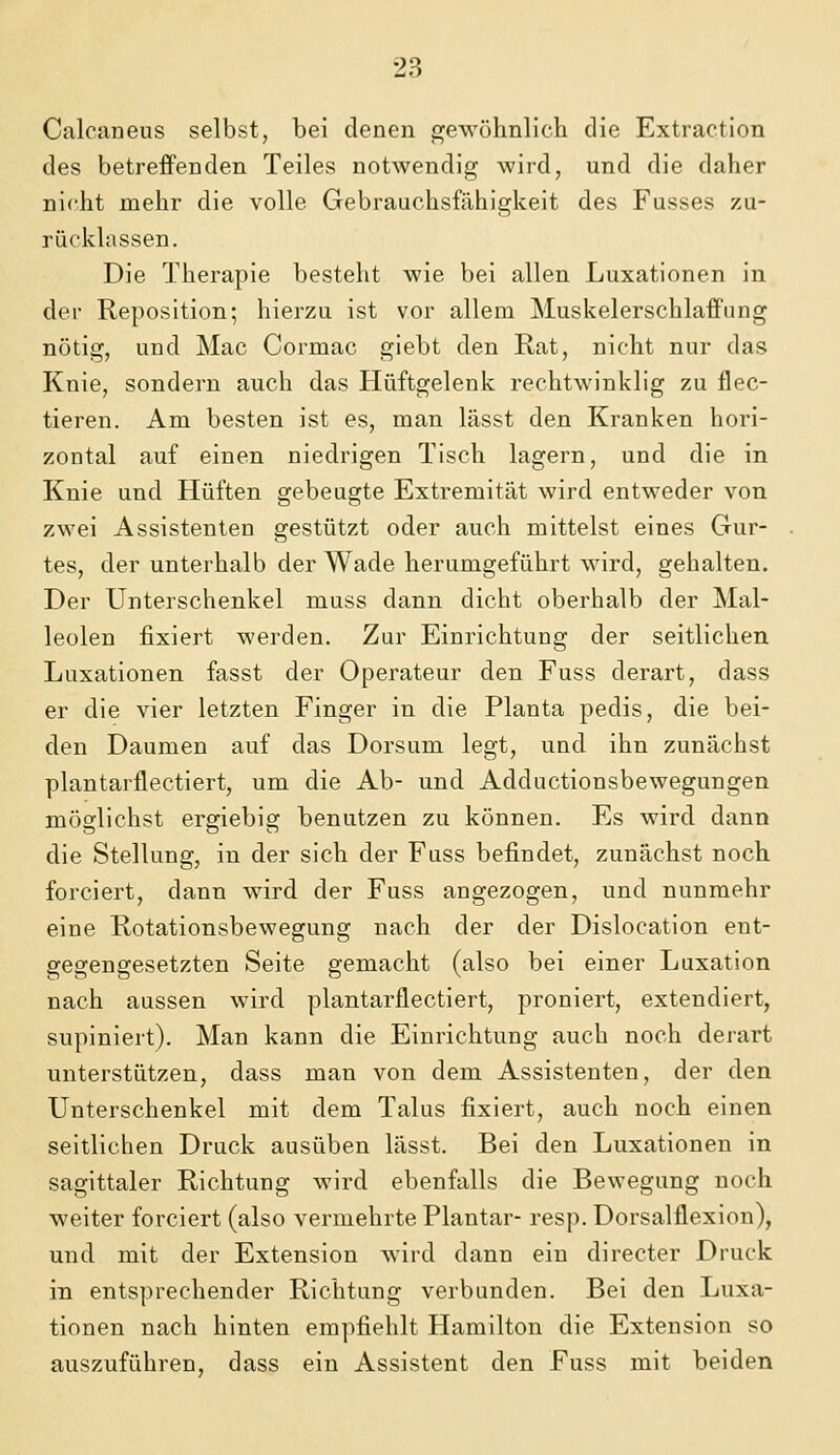 Calcaneus selbst, bei denen gewöhnlich die Extraction des betreffenden Teiles notwendig wird, und die daher nicht mehr die volle Gebrauchsfähigkeit des Fusses zu- rücklassen. Die Therapie besteht wie bei allen Luxationen in der Reposition; hierzu ist vor allem Muskelerschlaffung nötig, und Mac Cormac giebt den Rat, nicht nur das Knie, sondern auch das Hüftgelenk rechtwinklig zu flec- tieren. Am besten ist es, man lässt den Kranken hori- zontal auf einen niedrigen Tisch lagern, und die in Knie und Hüften gebeugte Extremität wird entweder von zwei Assistenten gestützt oder auch mittelst eines Gur- tes, der unterhalb der Wade herumgeführt wird, gehalten. Der Unterschenkel muss dann dicht oberhalb der Mal- leolen fixiert werden. Zur Einrichtung der seitlichen Luxationen fasst der Operateur den Fuss derart, dass er die vier letzten Finger in die Planta pedis, die bei- den Daumen auf das Dorsum legt, und ihn zunächst plantarflectiert, um die Ab- und Adductionsbewegungen möglichst ergiebig benutzen zu können. Es wird dann die Stellung, in der sich der Fuss befindet, zunächst noch forciert, dann wird der Fuss angezogen, und nunmehr eine Rotationsbewegung nach der der Dislocation ent- gegengesetzten Seite gemacht (also bei einer Luxation nach aussen wird plantarflectiert, proniert, extendiert, supiniert). Man kann die Einrichtung auch noch derart unterstützen, dass man von dem Assistenten, der den Unterschenkel mit dem Talus fixiert, auch noch einen seitlichen Druck ausüben lässt. Bei den Luxationen in sagittaler Richtung wird ebenfalls die Bewegung noch weiter forciert (also vermehrte Plantar- resp. Dorsalflexion), und mit der Extension wird dann ein directer Druck in entsprechender Richtung verbunden. Bei den Luxa- tionen nach hinten empfiehlt Hamilton die Extension so auszuführen, dass ein Assistent den Fuss mit beiden