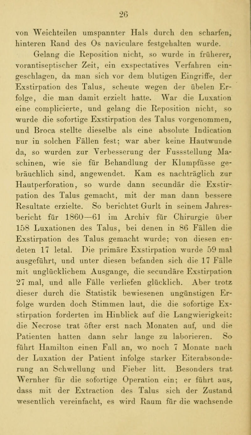 2G von Weichteilen umspannter Hals durch den scharfen, hinteren Rand des Os naviculare festgehalten wurde. Gelang die Reposition nicht, so wurde in früherer, vorantiseptischer Zeit, ein exspectatives Verfahren ein- geschlagen, da man sich vor dem blutigen Eingriffe, der Exstirpation des Talus, scheute wegen der übelen Er- folge, die man damit erzielt hatte. War die Luxation eine complicierte, und gelang die Reposition nicht, so wurde die sofortige Exstirpation des Talus vorgenommen, und Broca stellte dieselbe als eine absolute Indication nur in solchen Fällen fest; war aber keine Hautwunde da, so wurden zur Verbesserung der Fussstellung Ma- schinen, wie sie für Behandlung der Klumpfüsse ge- bräuchlich sind, angewendet. Kam es nachträglich zur Hautperforation, so wurde dann secundär die Exstir- pation des Talus gemacht, mit der man dann bessere Resultate erzielte. So berichtet Gurlt in seinem Jahres- bericht für 1860—61 im Archiv für Chirurgie über 158 Luxationen des Talus, bei denen in 86 Fällen die Exstirpation des Talus gemacht wurde; von diesen en- deten 17 letal. Die primäre Exstirpation wurde 59 mal ausgeführt, und unter diesen befanden sich die 17 Fälle mit unglücklichem Ausgange, die secundäre Exstirpation 27 mal, und alle Fälle verliefen glücklich. Aber trotz dieser durch die Statistik bewiesenen ungünstigen Er- folge wurden doch Stimmen laut, die die sofortige Ex- stirpation forderten im Hinblick auf die Langwierigkeit: die Necrose trat öfter erst nach Monaten auf, und die Patienten hatten dann sehr lange zu laborieren. So führt Hamilton einen Fall an, wo noch 7 Monate nach der Luxation der Patient infolge starker Eiterabsonde- rung an Schwellung und Fieber litt. Besonders trat Wernher für die sofortige Operation ein; er führt aus, dass mit der Extraction des Talus sich der Zustand wesentlich vereinfacht, es wird Raum für die wachsende