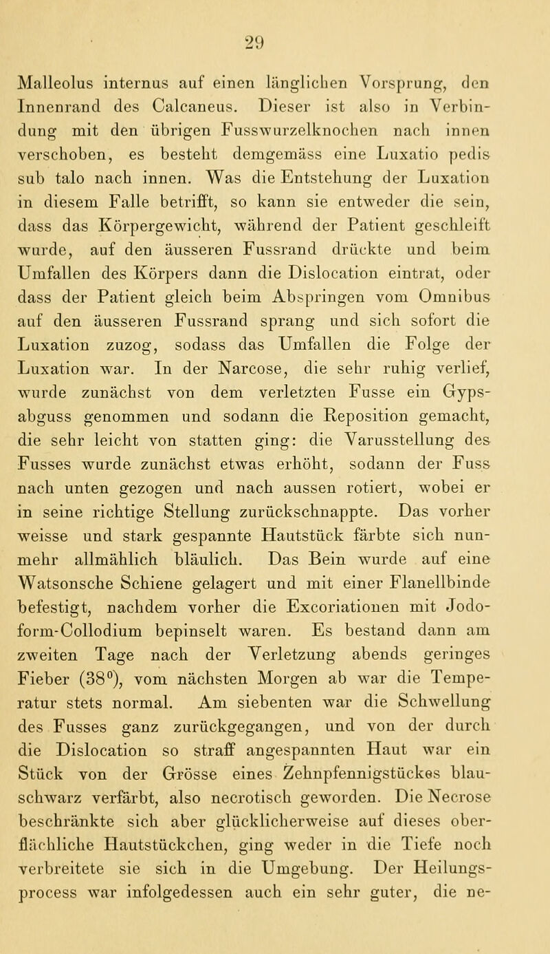 Malleolus internus auf einen länglichen Vorsprung, den Innenrand des Calcaneus. Dieser ist also in Verbin- dung mit den übrigen Fusswurzelknochen nach innen verschoben, es besteht demgemäss eine Luxatio pedis sub talo nach innen. Was die Entstehung der Luxation in diesem Falle betrifft, so kann sie entweder die sein, dass das Körpergewicht, während der Patient geschleift wurde, auf den äusseren Fussrand drückte und beim Umfallen des Körpers dann die Dislocation eintrat, oder dass der Patient gleich beim Abspringen vom Omnibus auf den äusseren Fussrand sprang und sich sofort die Luxation zuzog, sodass das Umfallen die Folge der Luxation w^ar. In der Narcose, die sehr ruhig verlief, wurde zunächst von dem verletzten Fusse ein Gyps- abguss genommen und sodann die Reposition gemacht, die sehr leicht von statten ging: die Varusstellung des Fusses wurde zunächst etwas erhöht, sodann der Fuss nach unten gezogen und nach aussen rotiert, wobei er in seine richtige Stellung zurückschnappte. Das vorher weisse und stark gespannte Hautstück färbte sich nun- mehr allmählich bläulich. Das Bein wurde auf eine Watsonsche Schiene gelagert und mit einer Flanellbinde befestigt, nachdem vorher die Excoriatiouen mit Jodo- form-Collodium bepinselt waren. Es bestand dann am zweiten Tage nach der Verletzung abends geringes Fieber (38°), vom nächsten Morgen ab war die Tempe- ratur stets normal. Am siebenten war die Schwellung des Fusses ganz zurückgegangen, und von der durch die Dislocation so straff angespannten Haut war ein Stück von der Grösse eines Zehnpfennigstückes blau- schwarz verfärbt, also necrotisch geworden. Die Necrose beschränkte sich aber glücklicherweise auf dieses ober- flächliche Hautstückchen, ging weder in die Tiefe noch verbreitete sie sich in die Umgebung. Der Heilungs- process war infolgedessen auch ein sehr guter, die ne-