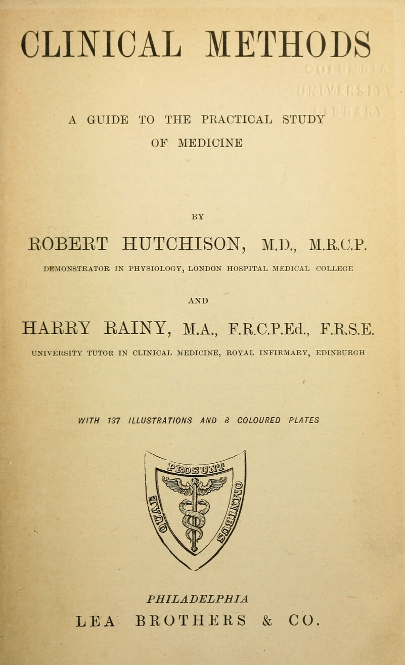 A GUIDE TO THE PKACTICAL STUDY OF MEDICINE BY EOBEET HUTCHISON, M.D., M.R.C.P. DEJIONSTRATOR IN PHYSIOLOGY, LONDON HOSPITAL MEDICAL COLLEGE AND HAEEY EAINY, M.A., F.KC.P.EcL, F.R.S.E. UNIVERSITY TUTOR IN CLINICAL MEDICINE, ROYAL INFIRMARY, EDINBURGH WITH 137 ILLUSTRATIONS AND 8 COLOURED PLATES PHILADELPHIA LEA BUOTHERS & CO.