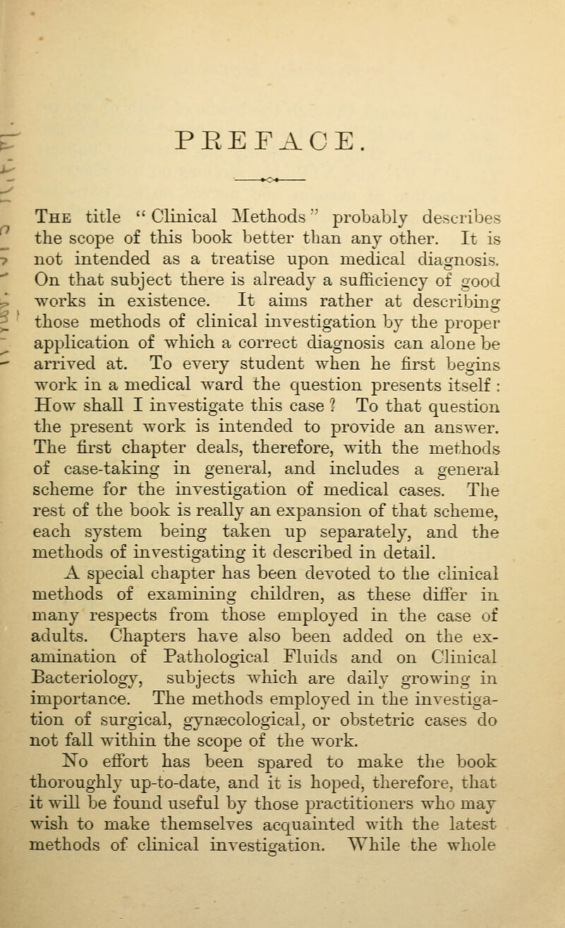 PEEFACE The title  Clinical Methods probably describes the scope of this book better than any other. It is not intended as a treatise upon medical diagnosis. On that subject there is already a sufficiency of good works in existence. It aims rather at describing those methods of clinical investigation by the proper application of which a correct diagnosis can alone be arrived at. To every student when he first begins work in a medical ward the question presents itself : How shall I investigate this case ? To that question the present work is intended to provide an answer. The first chapter deals, therefore, with the methods of case-taking in general, and includes a general scheme for the investigation of medical cases. The rest of the book is really an expansion of that scheme, each system being taken up separately, and the methods of investigating it described in detail. A special chapter has been devoted to the clinical methods of examining children, as these differ in many respects from those employed in the case of adults. Chapters have also been added on the ex- amination of Pathological Fluids and on Clinical Bacteriology, subjects which are daily growing in importance. The methods employed in the investiga- tion of surgical, gynaecological^ or obstetric cases do not fall within the scope of the work. No efibrt has been spared to make the book thoroughly up-to-date, and it is hoped, therefore, that it will be found useful by those practitioners who may wish to make themselves acquainted with the latest methods of clinical investigation. While the whole