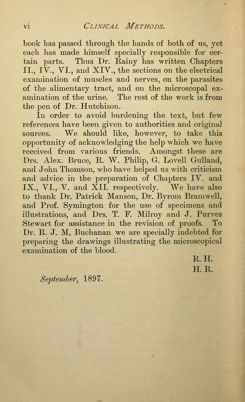 book has passed through the hands of both of us, yet each has made himself specially responsible for cer- tain parts. Thus Dr. Rainy has written Chapters II., IV., YI., and XIV., the sections on the electrical examination of muscles and nerves, on the parasites of the alimentary tract, and on the microscopal ex- amination of the urine. The rest of the work is from the pen of Dr. Hutchison. In order to avoid burdening the text, but few references have been given to authorities and original sources. We should like, however, to take this opportunity of acknowledging the help which we have received from various friends. Amongst these are Drs. Alex. Bruce, R. W. Philip, G. Lovell Gulland, and John Thomson, who have helped us with criticism and advice in the preparation of Chapters IV. and IX., VI., V. and XII. respectively. We have also to thank Dr. Patrick Manson, Dr. Byrom Bramwell, and Prof. Symington for the use of specimens and illustrations, and Drs. T. F. Milroy and J. Purves Stewart for assistance in the revision of proofs. To Dr. R. J. M. Buchanan we are specially indebted for jDreparing the drawings illustrating the microscopical examination of the blood. R. H. H. R. September, 1897.