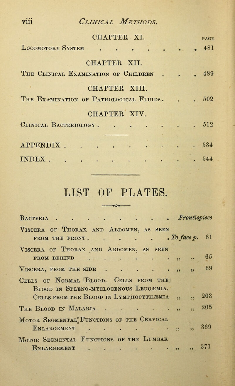 CHAPTER XI. PAGE LocoMOTORY System . . . . , , ,481 CHAPTER XII. The Clinical Examination oe Children . . ,489 CHAPTER XIII. The Examination of Pathological Fluids. . . 502 CHAPTER XIV. Clinical Bacteriology . 512 APPENDIX . 534 INDEX .544 LIST OF PLATES. Bacteria Frontispiece Viscera of Thorax and Abdomen, as seen from the front ...... To face p. 61 Viscera of Thorax and Abdomen, as seen prom behind . . . . . . ,, ,, 65 Viscera, from the side „ „ 69 Cells of Normal [Blood. Cells from thej Blood in Spleno-myelogenous Leuc^mia. Cells from the Blood in Lymphocyth^mia ,, ,, 203 The Blood in Malaria » n 205 Motor Segmental'Functions of the Cervical Enlargement . . . . • • ?? )> 369 Motor Segmental Functions of the Lumbar Enlargement 5> ?> ^71