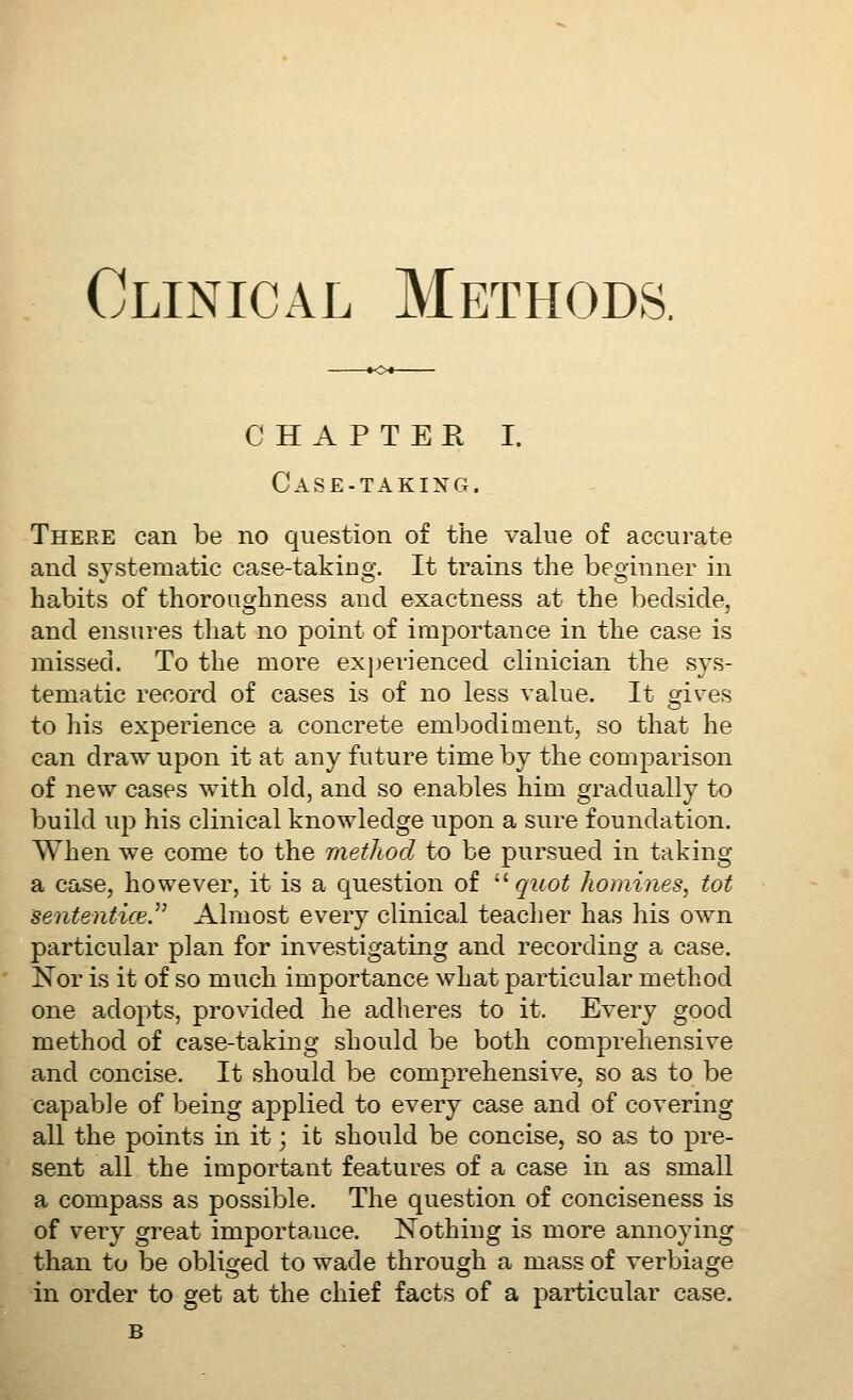 CHAPTER I. Case-taking. There can be no question of the value of accurate and systematic case-taking. It trains the beginner in habits of thoroughness and exactness at the bedside, and ensures that no point of importance in the case is missed. To the more experienced clinician the sys- tematic record of cases is of no less value. It orives to his experience a concrete embodiment, so that he can draw upon it at any future time by the comparison of new cases with old, and so enables him gradually to build up his clinical knowledge upon a sure foundation. When we come to the method to be pursued in taking a case, however, it is a question of '''• quot homines, tot sententice.^' Almost every clinical teacher has his own particular plan for investigating and recording a case. Nor is it of so much importance what particular method one adopts, provided he adheres to it. Every good method of case-taking should be both comprehensive and concise. It should be comprehensive, so as to be capable of being applied to every case and of covering all the points in it; it should be concise, so as to pre- sent all the important features of a case in as small a compass as possible. The question of conciseness is of very great importance. Nothing is more annoying than to be obliged to wade through a mass of verbiage in order to get at the chief facts of a particular case. B