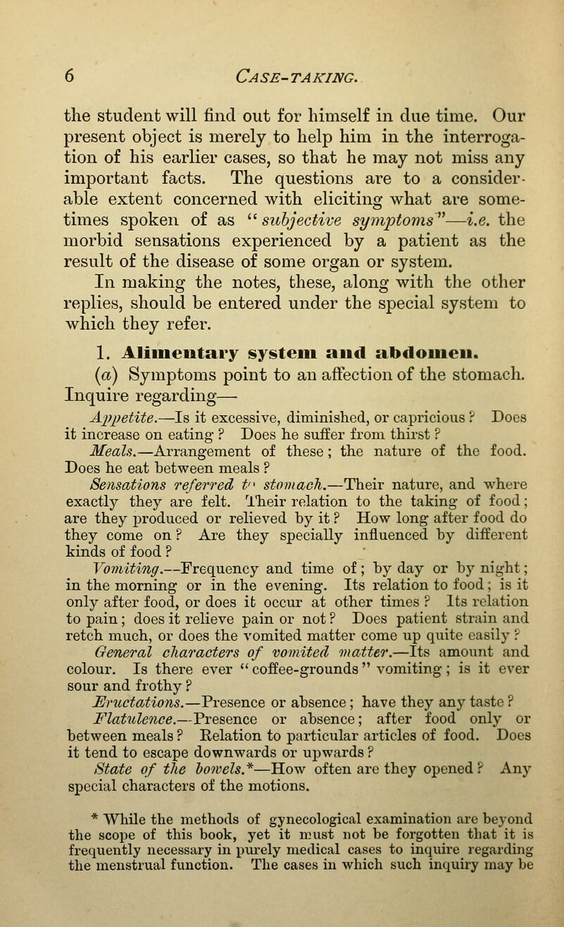 the student will find out for himself in due time. Our present object is merely to help him in the interroga- tion of his earlier cases, so that he may not miss any important facts. The questions are to a consider- able extent concerned with eliciting what are some- times spoken of as  subjective symptoms—i.e. the morbid sensations experienced by a patient as the result of the disease of some organ or system. In making the notes, these, along with the other replies, should be entered under the special system to which they refer. 1. Alimentary syisteiii and abdomen. (a) Symptoms point to an affection of the stomach. Inquire regarding— Ajypetite.—Is it excessive, diminished, or capricious F Does it increase on eating ? Does he suffer from thirst ? Meals.—Arrangement of these; the nature of the food. Does he eat between meals ? Sensations referred t stomaoh.—Their nature, and where exactly they are felt. ITieir relation to the taking of food; are they produced or relieved by it ? How long after food do they come on ? Are they specially influenced by different kinds of food ? Vomiting.—Frequency and time of; by day or by night; in the morning or in the evening. Its relation to food; is it only after food, or does it occur at other times ? Its relation to pain; does it relieve pain or not ? Does patient strain and retch much, or does the vomited matter come up quite easily ? General characters of vomited matter.—Its amount and colour. Is there ever  coffee-grounds  vomiting ; is it ever sour and frothy ? Eructations.—Presence or absence ; have they any taste ? Flatulence.—Presence or absence; after food only or between meals ? Relation to particular articles of food. Does it tend to escape downwards or upwards ? State of the bowels.*—How often are they opened? Any special characters of the motions. * While the methods of gynecological examination are beyond the scope of this book, yet it must not be forgotten that it is frequently necessary in piu-ely medical cases to inquire regarding the menstrual function. The cases in which such inquiry may be