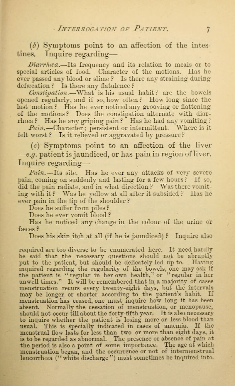 id) Symptoms point to an affection of the intes- tines. Inquire regarding— Diarrhfva.—Its frequency and its relation to meals or to special articles of food. Character of the motions. Has he ever passed .any blood or slime ? Is there any straining during defaK-ation r Is there any flatulence ': Constipation.—What is his usual habit r are the bowels opened regularly, and if so, how often r How long since the last motion r Has he ever noticed any grooA-ing or flattening of the motions? Does the constipation alternate with diar- rhcea r Has he any griping pain r Has he had any vomiting r Pain.—Character; persistent or intermittent. Where is it felt worst ? Is it relieved or aggravated by pressure ? (c) Symptoms point to an affection of the liver —e.g. patient is jaundiced, or lias pain in region of liver. Inquire regarding— Pain.—Its site. Has he ever any attacks of very severe pain, coming on suddenly and lasting for a few hours ? If so, did the pain radiate, and in what direction ? Was there vomit- ing with it r Was he yellow at all after it subsided r Has he ever pain in the tip of the shoulder r Does he suffer from piles r Does he ever vomit blood ? Has he noticed any change in the colour of the urine or faeces ? Does his skin itch at all (if he is jaundiced) ? Inquire also required are too diverse to be enumerated here. It need hardly be said that the necessary questions should not be abruptly X)ut to the patient, but shoulcl be delicately led up to. Having inquired regarding the regularity of the bowels, one may ask if the patient is regular in her own health, or regular in her unwell times.' It will be remembered that in a majority of cases menstruation recurs every tw^enty-eight days, but the intervals may be longer or shorter according to the patient's habit. If menstruation has ceased, one must inquire how long it has been absent. Normally the cessation of menstruation, or menopause, should not occiir till about the forty-fifth year. It is also necessary to inquire whether the patient is losing more or less blood than usual. This is specially indicated in cases of an?emia. If the menstrual flow lasts for less than two or more than eight days, it is to be regarded as abnormal. The presence or absence of pain at the j)eriod is also a poiut of some importance. The age at which menstruation began, and the occurrence or not of intermenstrual leucoiThcta ( white discharge ) must sometimes be inquired into.