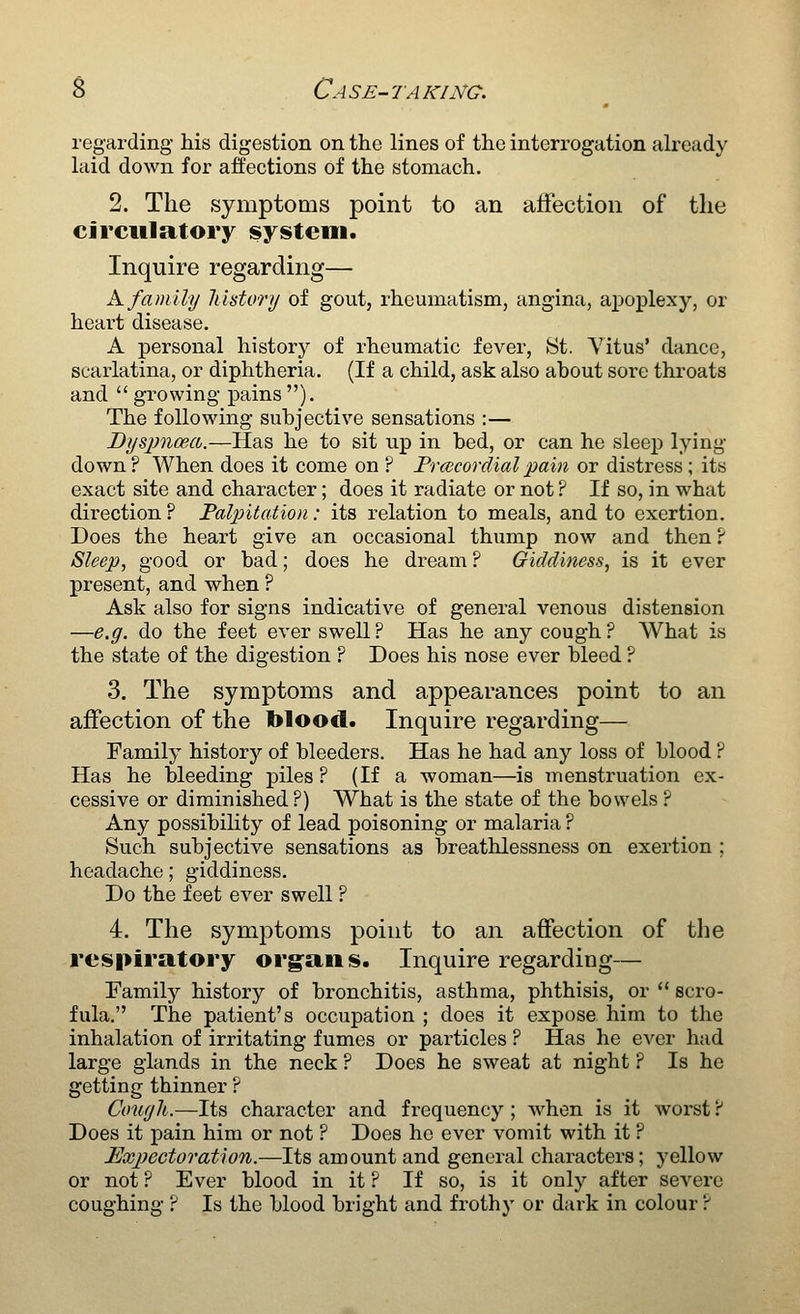 regarding his digestion on the lines of the interrogation already laid down for affections of the stomach. 2. The symptoms point to an affection of the circulatory system. Inquire regarding— h. family lihtory of gout, rheumatism, angina, apoplexy, or heart disease, A personal history of rheumatic fever, St. Vitus* dance, scarlatina, or diphtheria. (If a child, ask also about sore throats and  growing pains ). The following subjective sensations :— Dyspnoea.—Has he to sit up in bed, or can he sleep lying- down ? When does it come on ? Frcecordial pain or distress; its exact site and character; does it radiate or not ? If so, in what dii^ection ? Palpitation: its relation to meals, and to exertion. Does the heart give an occasional thump now and then ? Sleep, good or bad; does he di-eam ? Giddiness, is it ever present, and when ? Ask also for signs indicative of general venous distension —e.g. do the feet ever swell ? Has he any cough ? What is the state of the digestion ? Does his nose ever bleed ? 3. The symptoms and appearances point to an affection of the blood. Inquire regarding— Family history of bleeders. Has he had any loss of blood ? Has he bleeding piles ? (If a woman—is menstruation ex- cessive or diminished?) What is the state of the bowels ? Any possibility of lead poisoning or malaria ? Such subjective sensations as breathlessness on exertion ; headache; giddiness. Do the feet ever swell ? 4. The symptoms point to an affection of the respiratory org'ans. Inquire regarding— Family history of bronchitis, asthma, phthisis, or  scro- fula. The patient's occupation ; does it expose him to the inhalation of irritating fumes or particles ? Has he ever had large glands in the neck ? Does he sweat at night ? Is he getting thinner ? Co'uyh.—Its character and frequency ; when is it worst ? Does it pain him or not ? Does he ever vomit with it ? lExjyectoration.—Its amount and general characters; yellow or not ? Ever blood in it ? If so, is it only after severe coughing ? Is the blood bright and frothy or dark in colour ?