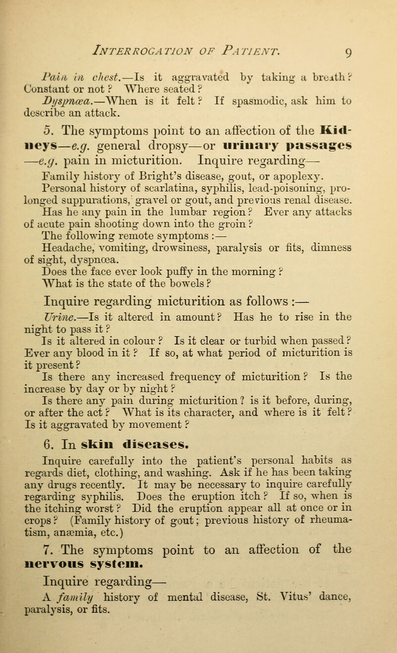 Pcbiih in chest.—Is it aggravated by taking a brcith!-' Constant or not ? Where seated ? Di/sjmoea.—\\Tien is it felt': If spasmodic, ask him to describe an attack. 5. The symptoms })oint to an atFection of the Kid- neys—e.g. general dropsy—or iiriiiary passages —e.g. pain in micturition. Inquire regarding— Family history of Bright's disease, gout, or apoplexy. Personal history of scarlatina, syphilis, lead-poisoning, pro- longed suppurations, gravel or gout, and previous renal disease. Has he any pain in the lumbar region ? Ever any attacks of acute pain shooting down into the groin ? The following remote symptoms :— Headache, vomiting, drowsiness, paralysis or fits, dimness of sight, dyspnoea. Does the face ever look puJffy in the morning P What is the state of the bowels ? Inquire regarding micturition as follows :— Urine.—Is it altered in amount P Has he to rise in the night to pass it ? Is it altered in colour ? Is it clear or turbid when passed? Ever any blood in it r If so, at what period of micturition is it present ? Is there any increased frequency of micturition ? Is the increase by day or by night r Is there any pain during mictuiition ? is it before, during, or after the act ? What is its character, and where is it felt ? Is it aggravated by movement ? 6. In sliiii diseases. Inquire carefully into the patient's personal habits as regards diet, clothing, and washing. Ask if he has been taking any drugs recently. It may be necessary to inquire carefully regarding syphilis. Does the eruption itch ? If so, when is the itching worst ? Did the eruption appear all at once or in crops r (Family history of gout; previous history of rheuma- tism, anaemia, etc.) 7. The symptoms point to an affection of the nervous system. Inquire regarding— A family history of mental disease, St. Vitus' dance, paralysis, or fits.