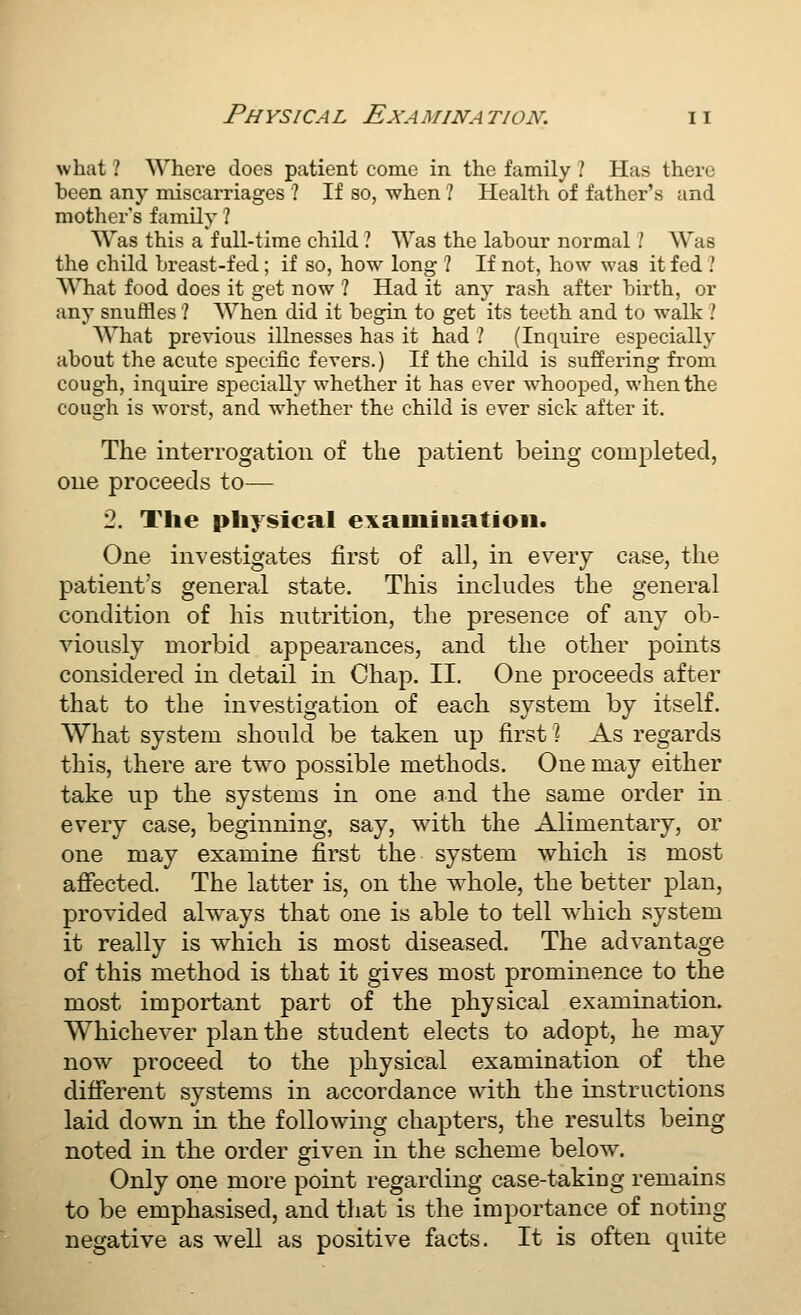 what ? Where does patient come in the family \ Has there been any miscarriages ? If so, when ? Health of father's and mother's family ? Was this a full-time child ? Was the labour normal / Was the child breast-fed; if so, how long ? If not, how was it fed ? SMiat food does it get now ? Had it any rash after birth, or any snuffles ? When did it begin to get its teeth and to walk / AVhat previous illnesses has it had ? (Inquire especially about the acute specific fevers.) If the child is suffering from cough, inquii-e specially whether it has ever whooped, when the cough is worst, and whether the child is ever sick after it. The interrogation of the patient being completed, one proceeds to— 2. The physical examiiiatioii. One investigates first of all, in every case, the patient's general state. This includes the general condition of his nutrition, the presence of any ob- viously morbid appearances, and the other points considered in detail in Chap. II. One proceeds after that to the investigation of each system by itself. What system should be taken up first ? As regards this, there are two possible methods. One may either take up the systems in one and the same order in every case, beginning, say, with the Alimentary, or one may examine first the system which is most affected. The latter is, on the whole, the better plan, provided always that one is able to tell which system it really is which is most diseased. The advantage of this method is that it gives most prominence to the most important part of the physical examination. Whichever plan the student elects to adopt, he may now proceed to the physical examination of the different systems in accordance with the instructions laid down in the following chapters, the results being noted in the order given in the scheme below. Only one more point regarding case-taking remains to be emphasised, and that is the importance of noting negative as well as positive facts. It is often quite