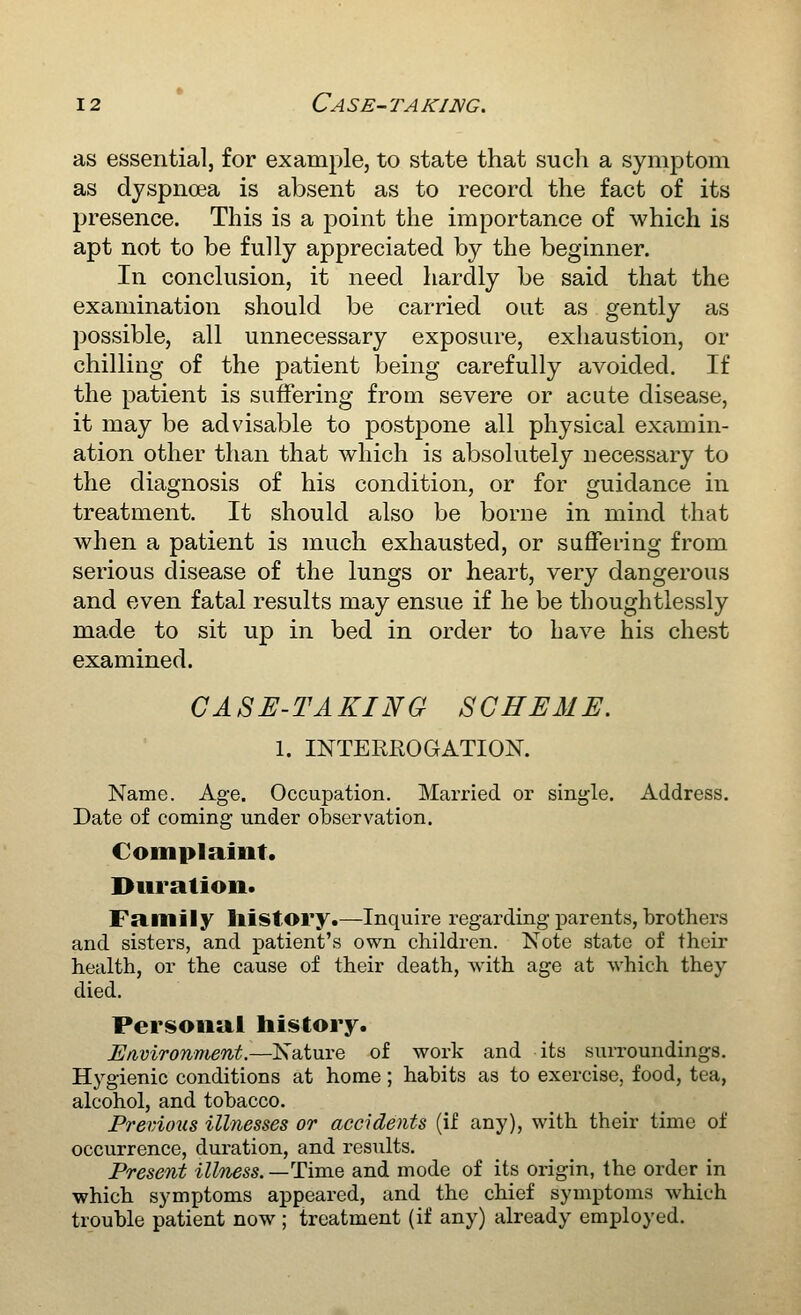 as essential, for example, to state that such a symptom as dyspnoea is absent as to record the fact of its presence. This is a point the importance of which is apt not to be fully appreciated by the beginner. In conclusion, it need hardly be said that the examination should be carried out as gently as possible, all unnecessary exposure, exhaustion, or chilling of the patient being carefully avoided. If the patient is suffering from severe or acute disease, it may be advisable to postpone all physical examin- ation other than that which is absolutely necessary to the diagnosis of his condition, or for guidance in treatment. It should also be borne in mind that when a patient is much exhausted, or suffering from serious disease of the lungs or heart, very dangerous and even fatal results may ensue if he be thoughtlessly made to sit up in bed in order to Lave his chest examined. CASE-TAKING SCHEME. 1. INTEREOGATION. Name. Age. Occupation. Married or single. Address. Date of coining under observation. Complaint. Duration. Family history.—Inquire regarding parents, brothers and sisters, and patient's own children. Note state of their health, or the cause of their death, with age at which they died. Personal history. Environment.—Nature of work and its surroundings. Hygienic conditions at home; habits as to exercise, food, tea, alcohol, and tobacco. Previous illnesses or accidents (if any), with their time of occurrence, duration, and results. Present illness.—Time and mode of its origin, the order in which symptoms appeared, and the chief symptoms which trouble patient now; treatment (if any) already employed.