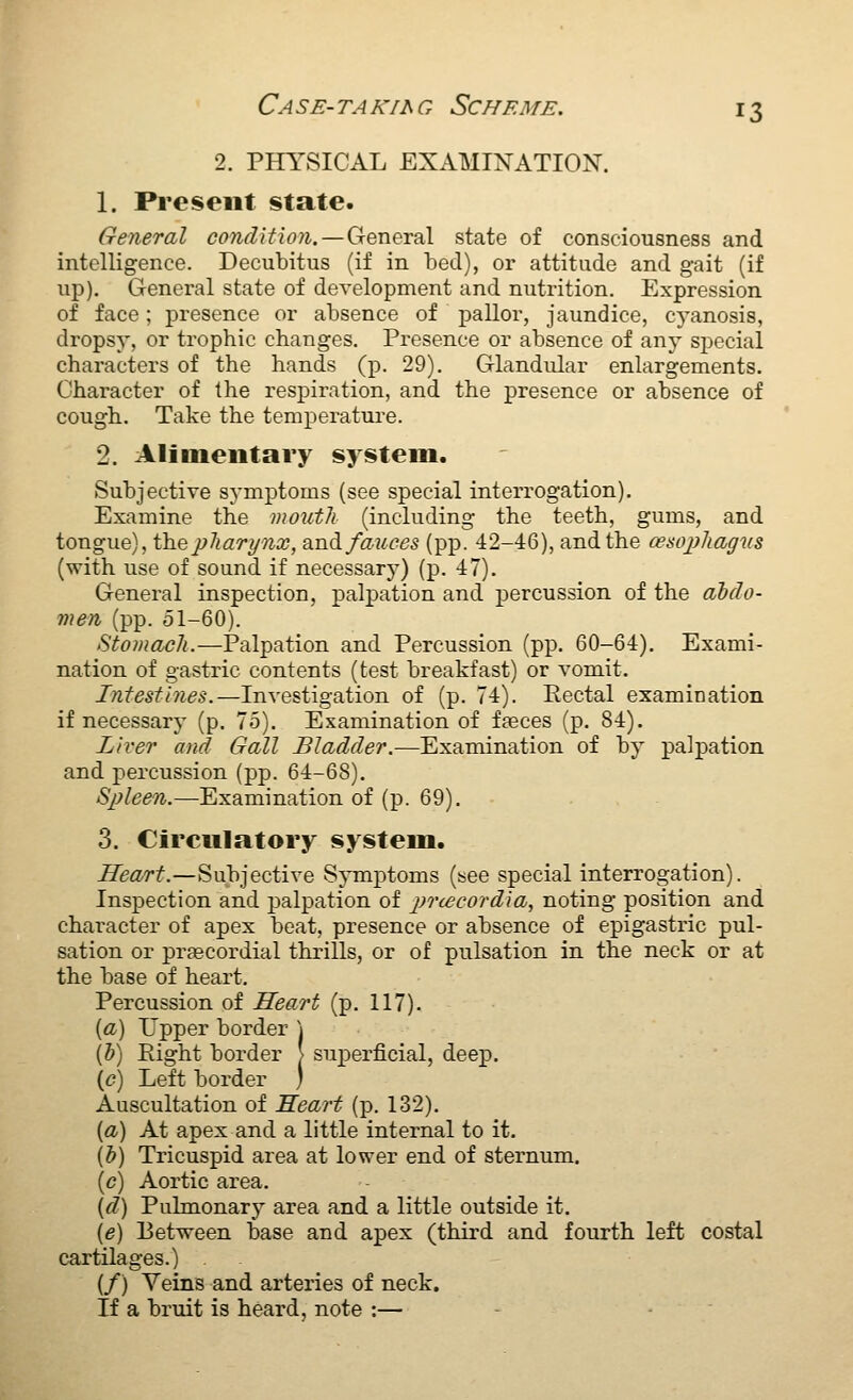 2. PHYSICAL EXAMINATION. 1. Present state. General condition. — General state of consciousness and intelligence. Decubitus (if in bed), or attitude and gait (if up). General state of development and nutrition. Expression of face; presence or absence of pallor, jaundice, cyanosis, dropsy, or trophic changes. Presence or absence of any si^ecial characters of the hands (p. 29). Glandular enlargements. Character of the respiration, and the presence or absence of cough. Take the temperature. 2. Aliuieiitary system. Subjective symptoms (see special interrogation). Examine the mouth (including the teeth, gums, and tongue), fhepliarynx, and fauces (pp. 42-46), and the cesojyJtagus (with use of sound if necessary) (p. 47). General inspection, palpation and percussion of the abdo- men (pp. 51-60). Stomach.—Palpation and Percussion (pp. 60-64). Exami- nation of gastric contents (test breakfast) or vomit. Intestines.—Investigation of (p. 74). Eectal examination if necessary (p. 75). Examination of faeces (p. 84). Liver and Gall Bladder.—Examination of by palpation and percussion (pp. 64-68). Spleen.—Examination of (p. 69). 3. Circulatory system. Hea/rt.—Subjective Symptoms (see special interrogation). Inspection and palpation of pnecordia, noting position and character of apex beat, presence or absence of epigastric pul- sation or prascordial thrills, or of pulsation in the neck or at the base of heart. Percussion of Heart (p. 117). {a) Upper border ] (J) Right border > superficial, deep. \c) Left border ) Auscultation of Heart (p. 132). {a) At apex and a little internal to it. (b) Tricuspid area at lovrer end of sternum. (c) Aortic area. {d) Pulmonary area and a little outside it. [e) Between base and apex (third and fourth left costal cartilages.) (/) Veins and arteries of neck. If a bruit is heard, note :— - -