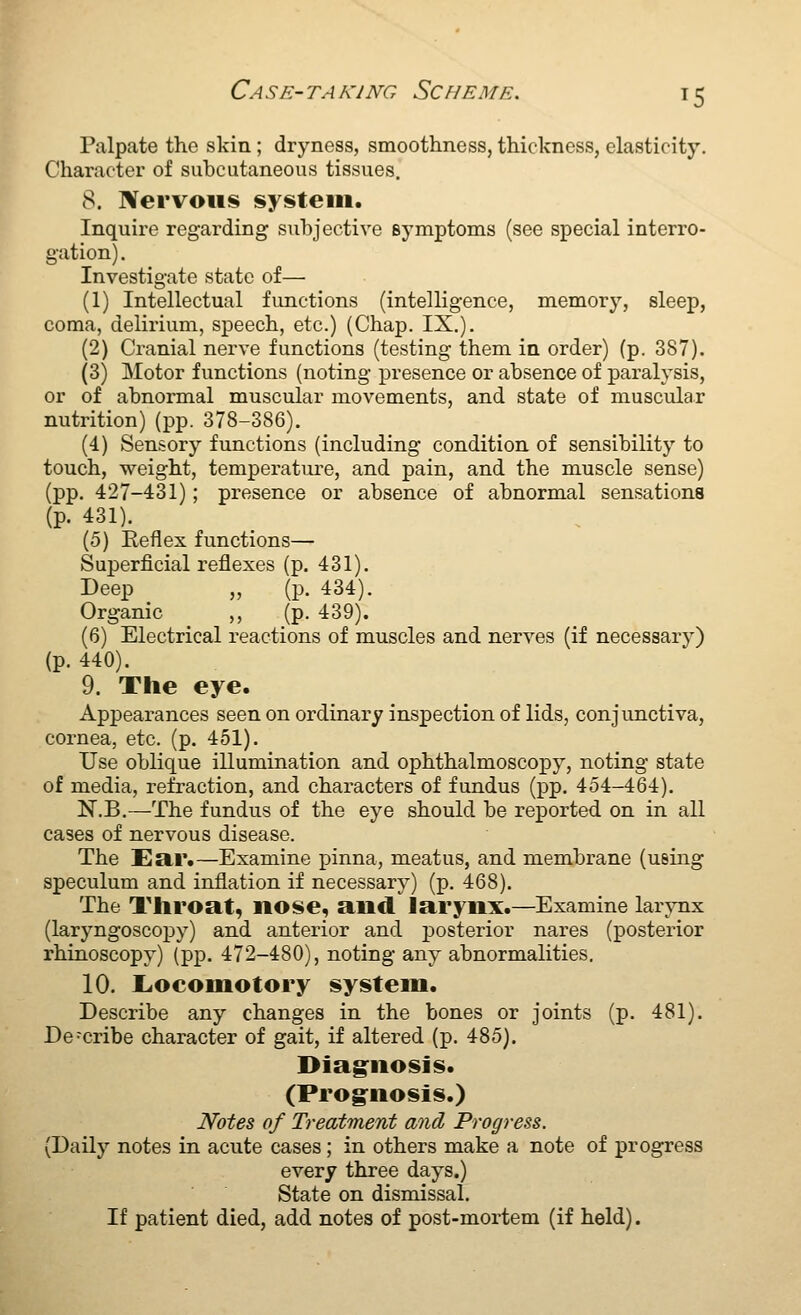 Palpate the skin; dryness, smoothness, thickness, elasticity. Character of subcutaneous tissues. 8. Nervous system. Inquire regarding suhjective Bymptoms (see special interro- gation). Investigate state of— (1) Intellectual functions (intelligence, memory, sleep, coma, delirium, speech, etc.) (Chap. IX,). (2) Cranial nerve functions (testing them in order) (p. 3S7). (3) Motor functions (noting presence or absence of paralysis, or of abnormal muscular movements, and state of muscular nutrition) (pp. 378-386). (4) Sensory functions (including condition of sensibility to touch, weight, temperatui-e, and pain, and the muscle sense) (pp. 427-431); presence or absence of abnormal sensations (p. 431). (5) Eeflex functions— Superficial reflexes (p. 431). Deep „ (p. 434). Organic ,, (p. 439). (6) Electrical reactions of muscles and nerves (if necessary) (p. 440). 9. The eye. Appearances seen on ordinary inspection of lids, conjunctiva, cornea, etc. (p. 451). Use oblique illumination and ophthalmoscopy, noting state of media, refraction, and characters of fundus (pp. 454-464). N.B.—The fundus of the eye should be reported, on in all cases of nervous disease. The Ea,r.—Examine pinna, meatus, and membrane (using speculum and inflation if necessary) (p. 468). The Tliroat, nose, and larynx.—Examine larynx (laryngoscopy) and anterior and posterior nares (posterior rhinoscopy) (pp. 472-480), noting any abnormalities. 10. L<ocomotory system. Describe any changes in the bones or joints (p. 481). Describe character of gait, if altered (p. 485). Diag^nosis. (Prognosis.) Notes of Treatment and Progress. (Daily notes in acute cases; in others make a note of progress every three days.) State on dismissal. If patient died, add notes of post-mortem (if held).