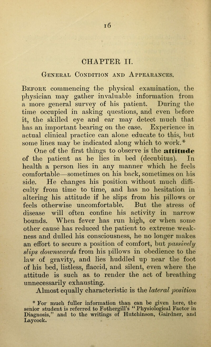 CHAPTER IT. GrENERAL CONDITION AND APPEARANCES. Before commencing the physical examination, the physician may gather invaluable information from a more general survey of his patient. During the time occupied in asking questions, and even before it, the skilled eye and ear may detect much that has an important bearing on the case. Experience in actual clinical practice can alone educate to this, but some lines may be indicated along which, to work.* One of the first things to observe is the attitude of the patient as he lies in bed (decubitus). In health a person lies in any manner which he feels comfortable—^sometimes on his back, sometimes on his side. He changes his position without much diffi- culty from time to time, and has no hesitation in altering his attitude if he slips from his pillows or feels otherwise uncomfortable. But the stress of disease will often confine his activity in narrow bounds. When fever has run high, or when some other cause has reduced the patient to extreme weak- ness and dulled his consciousness, he no longer makes an effort to secure a position of comfort, but passively slij^s downwards from his pillows in obedience to the law of gravity, and lies huddled up near the foot of his bed, listless, flaccid, and silent, even where the attitude is such as to render the act of breathing unnecessarily exhausting. Almost equally characteristic is the lateral 'position * For much fuller information than can be given here, the senior student is referred to Fothergill's  Physiological Factor in Diagnosis, and to the writings of Hutchinson, Gairdner, and Laycock.