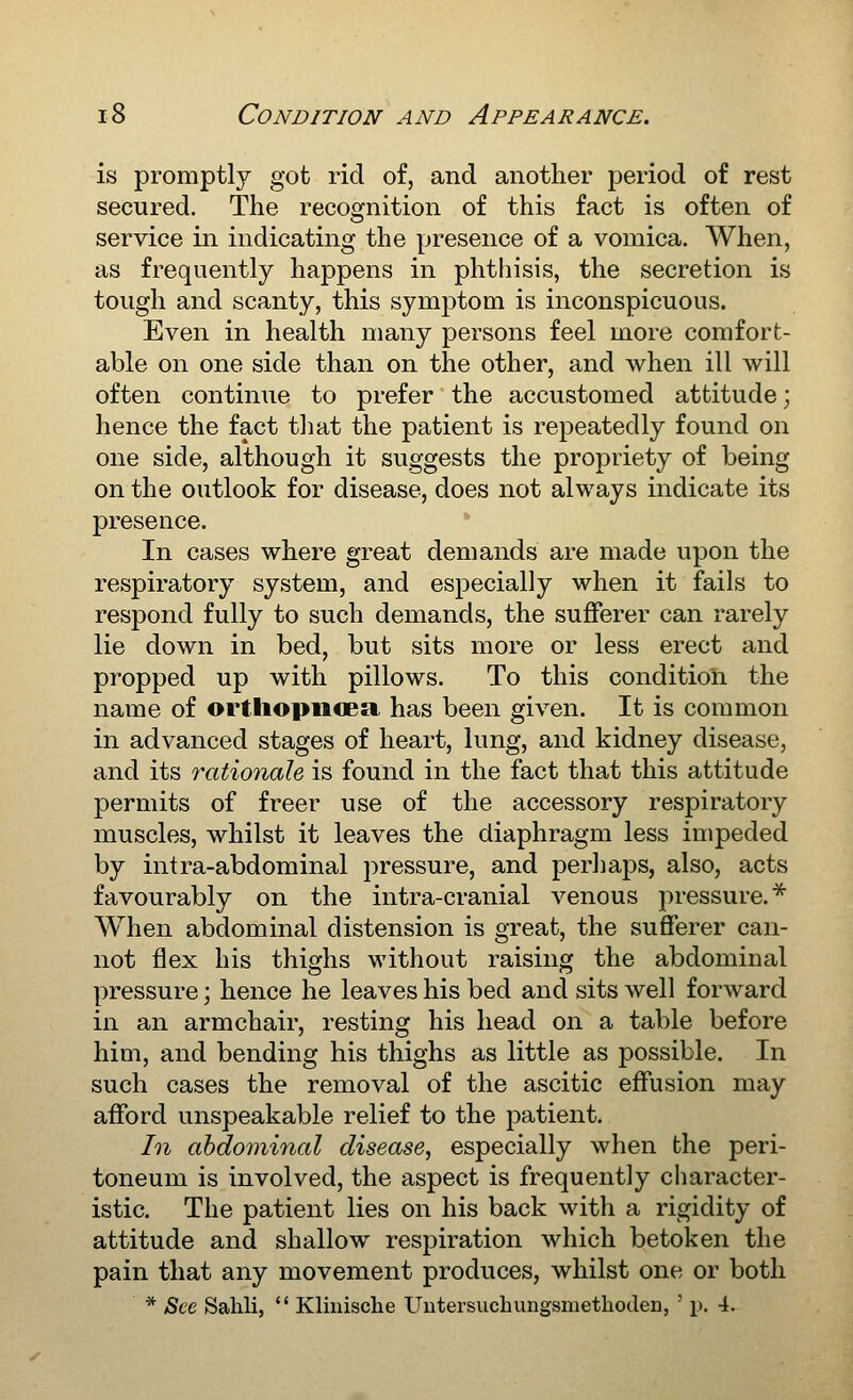 is promptly got rid of, and another period of rest secured. The recognition of this fact is often of service in indicating the presence of a vomica. AVhen, as frequently happens in phthisis, the secretion is tough and scanty, this symptom is inconspicuous. Even in health many persons feel more comfort- able on one side than on the other, and when ill will often continue to prefer the accustomed attitude; hence the fact that the patient is repeatedly found on one side, although it suggests the propriety of being on the outlook for disease, does not always indicate its presence. In cases where great demands are made upon the respiratory system, and especially when it fails to respond fully to such demands, the sufferer can rarely lie down in bed, but sits more or less erect and propped up with pillows. To this condition the name of orthopiioea has been given. It is common in advanced stages of heart, lung, and kidney disease, and its rationale is found in the fact that this attitude permits of freer use of the accessory respiratory muscles, whilst it leaves the diaphragm less impeded by intra-abdominal pressure, and perhaps, also, acts favourably on the intra-cranial venous pressure.^ When abdominal distension is great, the sufferer can- not flex his thighs without raising the abdominal pressure; hence he leaves his bed and sits well forward in an armchair, resting his head on a table before him, and bending his thighs as little as possible. In such cases the removal of the ascitic effusion may afford unspeakable relief to the patient. In abdominal disease, especially when the peri- toneum is involved, the aspect is frequently character- istic. The patient lies on his back with a rigidity of attitude and shallow respiration which betoken the pain that any movement produces, whilst one or both * See Sahli,  Kliiiische Uutersucbungsmethoden, ' p. 4.