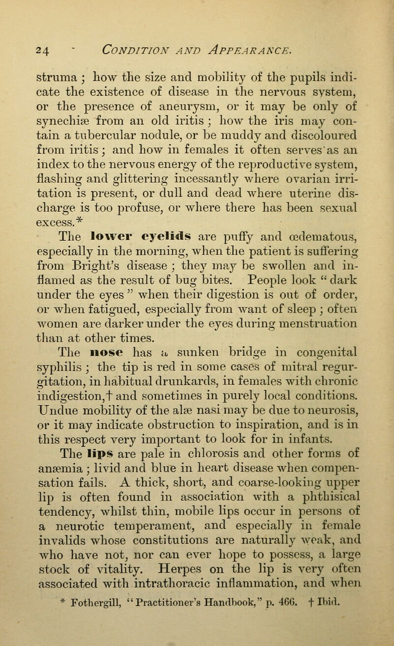 struma ; how the size and mobility of the pupils indi- cate the existence of disease in the nervous system, or the presence of aneurysm, or it may be only of synechise from an old iritis ; how the iris may con- tain a tubercular nodule, or be muddy and discoloured from iritis; and how in females it often serves as an index to the nervous energy of the reproductive system, flashing and glittering incessantly where ovarian irri- tation is present, or dull and dead where uterine dis- charge is too profuse, or where there has been sexual excess.^ The lower eyelids are puffy and cedematous, especially in the morning, when the patient is sufiering from Bright's disease ; they maj^ be swollen and in- flamed as the result of bug bites. People look  dark under the eyes  when their digestion is out of order, or when fatigued, especially from Avant of sleep ; often women are darker under the eyes during menstruation than at other times. The nose has a sunken bridge in congenital syphilis ; the tip is red in some cases of mitral regur- gitation, in habitual drunkards, in females with chronic indigestion,t and sometimes in purely local conditions. Undue mobility of the alse nasi may be due to neurosis, or it may indicate obstruction to inspiration, and is in this respect very important to look for in infants. The lips are j^ale in chlorosis and other forms of ansemia ; livid and blue in heart disease when compen- sation fails. A thick, short, and coarse-looking upper lip is often found in association with a phthisical tendency, whilst thin, mobile lips occur in persons of a neurotic temperament, and especially in female invalids whose constitutions are naturally weak, and who have not, nor can ever hope to possess, a large stock of vitality. Herpes on the lip is very often associated with intrathoracic inflammation, and when * Fothergill, Practitioner's Handbook, p. 46G. f I^i'^-