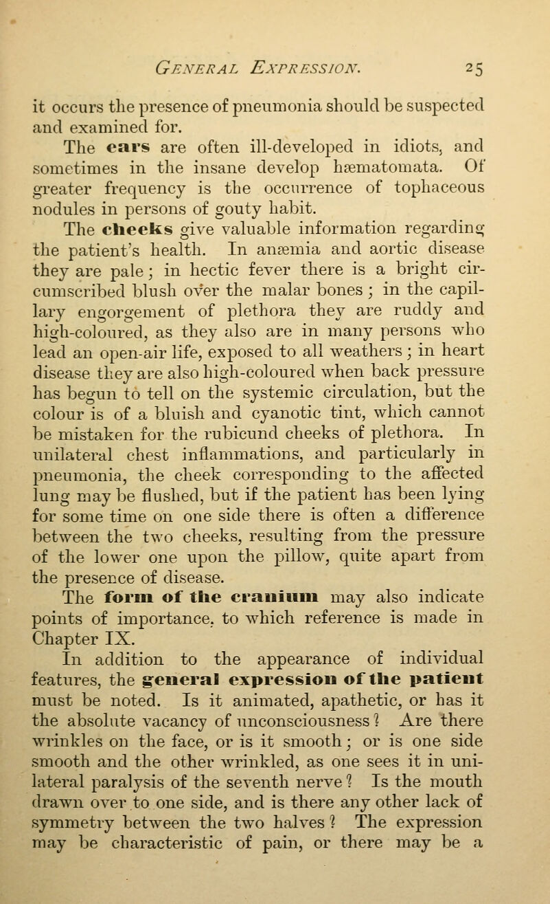 it occurs the presence of pneumonia should be suspected and examined for. The ears are often ill-developed in idiots, and sometimes in the insane develop hsematomata. Of greater frequency is the occurrence of tophaceous nodules in persons of gouty habit. The cheeks give valuable information regardinsj the patient's health. In anaemia and aortic disease they are pale; in hectic fever there is a bright cir- cumscribed blush over the malar bones ; in the capil- lary engorgement of jDlethora they are ruddy and high-coloured, as they also are in many persons who lead an open-air life, exposed to all weathers; in heart disease they are also high-coloured when back pressure has begun to tell on the systemic circulation, but the colour is of a bluish and cyanotic tint, which cannot be mistaken for the rubicund cheeks of plethora. In unilateral chest inflammations, and particularly in pneumonia, the cheek corresponding to the affected lung may be flushed, but if the patient has been lying for some time on one side there is often a diflerence between the two cheeks, resulting from the pressure of the lower one upon the pillow, quite apart from the presence of disease. The form of the crauiiiiu may also indicate points of importance, to which reference is made in Chapter IX. In addition to the appearance of individual features, the general expression of the patient must be noted. Is it animated, apathetic, or has it the absolute vacancy of unconsciousness \ Are there wrinkles on the face, or is it smooth; or is one side smooth and the other wrinkled, as one sees it in uni- lateral paralysis of the seventh nerve % Is the mouth drawn over to one side, and is there any other lack of symmetry between the two halves ? The expression may be characteristic of pain, or there may be a