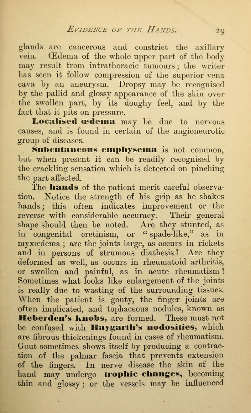 glands are cancerous and constrict the axillary vein. (Edema of the whole upper part of the body may result from intrathoracic tumours; the M^riter has seen it follow compression of the superior vena cava by an aneurysm. Dropsy may be recognised by the pallid and glossy appearance of the skin over the swollen part, by its doughy feel, and by the fact that it pits on pressure, Localised cedeina may be due to nervous causes, and is found in certain of the angioneurotic group of diseases. 8ubcittaiieoiis eiiipliyseiiia is not common, but when present it can be readily recognised by the crackling sensation which is detected on pinching the part affected. The hands of the patient merit careful observa- tion. Notice the strength of his grip as he shakes hands; this often indicates improvement or the reverse with considerable accuracy. Their general shape should then be noted. Are they stunted, as in congenital cretinism, or  spade-like, as in myxcedema ; are the joints large, as occurs in rickets and in persons of strumous diathesis'? Are they deformed as well, as occurs in rheumatoid arthritis, or swollen and painful, as in acute rheumatism % Sometimes what looks like enlargement of the joints is really due to wasting of the surrounding tissues. When the patient is gouty, the finger joints are often implicated, and tophaceous nodules, known as Heberdeii's kiiotos, are formed. These must not be confused with Haygarth's nodosities, which are fibrous thickenings found in cases of rheumatism. Gout sometimes shows itself by jDroducing a contrac- tion of the palmar fascia that prevents extension of the fingers. In nerve disease the skin of the hand may undergo trophic chang-es, becoming thin and glossy; or the vessels may be influenced