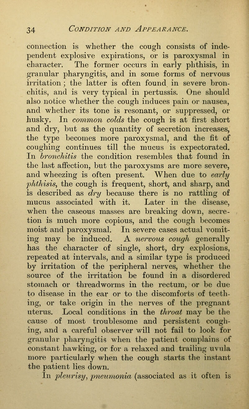 connection is whether the cough consists of inde- pendent explosive expirations, or is paroxysmal in character. The former occurs in early phthisis, in granular pharyngitis, and in some forms of nervous irritation; the latter is often found in severe bron- chitis, and is very typical in pertussis. One should also notice whether the cough induces pain or nausea, and whether its tone is resonant, or suppressed, or husky. In common colds the cough is at first short and dry, but as the quantity of secretion increases, the type becomes more paroxysmal, and the fit of coughing continues till the mucus is expectorated. In bronchitis the condition resembles that found in the last affection, but the paroxysms are more severe, and wheezing is often present. When due to early phthisis, the cough is frequent, short, and sharp, and is described as dry because there is no rattling of mucus associated with it. Later in the disease, when the caseous masses are breaking down, secre- tion is much more copious, and the cough becomes moist and paroxysmal. In severe cases actual vomit- ing may be induced. A nervous cough generally has the character of single, short, dry explosions, repeated at intervals, and a similar type is produced by irritation of the peripheral nerves, whether the source of the irritation be found in a disordered stomach or threadworms in the rectum, or be due to disease in the ear or to the discomforts of teeth- ing, or take origin in the nerves of the jDregnant uterus. Local conditions in the throat may be the cause of most troublesome and persistent cough- ing, and a careful observer will not fail to look for granular pharyngitis when the patient complains of constant hawking, or for a relaxed and trailing uvula more particularly when the cough starts the instant the patient lies down. In pleurisy, 2)i^^umonia (associated as it often is