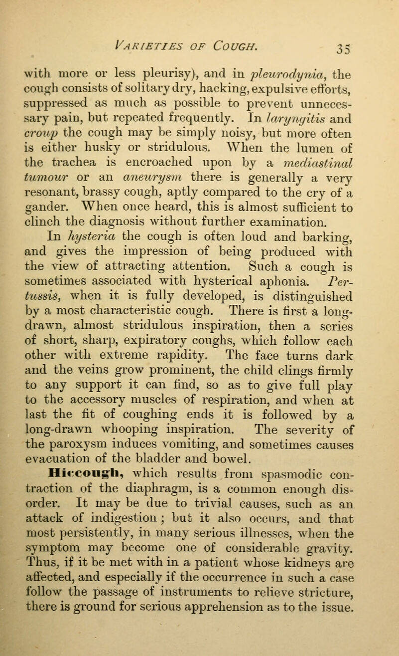 Varieties of Cough. with more or less pleurisy), and in 'pleurodynia^ the cough consists of solitary dry, hacking, expulsive efforts, suppressed as much as possible to prevent unneces- sary pain, but repeated frequently. In laryngitis and crouj) the cough may be simply noisy, but more often is either husky or stridulous. When the lumen of the trachea is encroached upon by a mediastinal tumour or an aneurysm there is generally a very resonant, brassy cough, aptly compared to the cry of a gander. When once heard, this is almost sufficient to clinch the diagnosis without further examination. In hysteria the cough is often loud and barking, and gives the impression of being produced with the ^^.ew of attracting attention. Such a cough is sometimes associated with hysterical aphonia. Per- tussis, when it is fully developed, is distinguished by a most characteristic cough. There is tirst a long- drawn, almost stridulous inspiration, then a series of short, sharp, expiratory coughs, which follow each other with extreme rapidity. The face turns dark and the veins grow prominent, the child clings firmly to any support it can find, so as to give full play to the accessory muscles of respiration, and when at last the fit of coughing ends it is followed by a long-drawn whooping inspiration. The severity of the paroxysm induces vomiting, and sometimes causes evacuation of the bladder and bowel. Hii^coug-li, which results from spasmodic con- traction of the diaphragm, is a common enough dis- order. It may be due to trivial causes, such as an attack of indigestion ; but it also occurs, and that most persistently, in many serious illnesses, when the symptom may become one of considerable gravity. Thus, if it be met with in a patient whose kidneys are affected, and especially if the occurrence in such a case follow the passage of instruments to relieve stricture, there is gi'ound for serious apprehension as to the issue.
