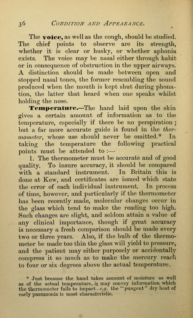 The voice, as well as the cough, should be studied. The chief points to observe are its strength, whether it is clear or husky, or whether aphonia exists. The voice may be nasal either through habit or in consequence of obstruction in the upper airways. A distinction should be made between open and stopped nasal tones, the former resembling the sound produced when the mouth is kept shut during phona- tion, the latter that heard when one speaks whilst holding the nose. Temperature.—The hand laid upon the skin gives a certain amount of information as to the temperature, especially if there be no perspiration ; but a far more accurate guide is found in the ther- mometer, whose use should never be omitted.^ In taking the temperature the following practical points must be attended to :— 1. The thermometer must be accurate and of good quality. To insure accuracy, it should be compared with a standard instrument. In Britain this is done at Kew, and certificates are issued which state the error of each individual instrument. In process of time, however, and particularly if the thermometer has been recently made, molecular changes occur in the glass which tend to make the reading too high. Such changes are slight, and seldom attain a value of any clinical importance, though if great accuracy is necessary a fresh comparison should be made every two or three years. Also, if the bulb of the thermo- meter be made too thin the glass will yield to pressure, and the patient may either purposely or accidentally compress it so much as to make the mercury reach to four or six degrees above the actual temperature. * Just because the hand takes account of moisture as well as of the actual temperature, it may convey information which the thermometer fails to impart—c.^. the pungent dry heat of early pneumonia is most eharacteristic.