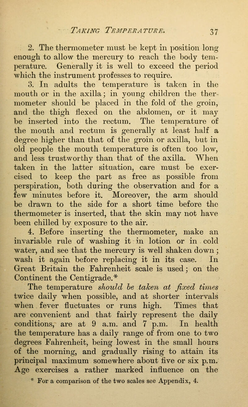 2. The thermometer must be kept in position long enough to allow the mercury to reach the body tem- perature. Generally it is well to exceed the period which the instrument professes to require. 3. In adults the temperature is taken in the mouth or in the axilla; in young children the ther- mometer should be placed in the fold of the groin, and the thigh flexed on the abdomen, or it may be inserted into the rectum. The temperature of the mouth and rectum is generally at least half a degree higher than that of the groin or axilla, but in old people the mouth temperature is often too low, and less trustworthy than that of the axilla. When taken in the latter situation, care must be exer- cised to keep the part as free as possible from perspiration, both during the observation and for a few minutes before it. Moreover, the arm should be drawn to the side for a short time before the thermometer is inserted, that the skin may not have been chilled by exposure to the air. 4. Before inserting the thermometer, make an invariable rule of washing it in lotion or in cold water, and see that the mercury is well shaken down; wash it again before replacing it in its case. In Great Britain the Fahrenheit scale is used; on the Continent the Centigrade.* The temperature should he taken at fixed times twice daily when possible, and at shorter intervals when fever fluctuates or runs high. Times that are convenient and that fairly represent the daily conditions, are at 9 a.m. and 7 p.m. In health the temperature has a daily range of from one to two degrees Fahrenheit, being lowest in the small hours of the morning, and gradually rising to attain its principal maximum somewhere about five or six p.m. Age exercises a rather marked influence on the * For a comparison of the two scales see Appendix, 4.