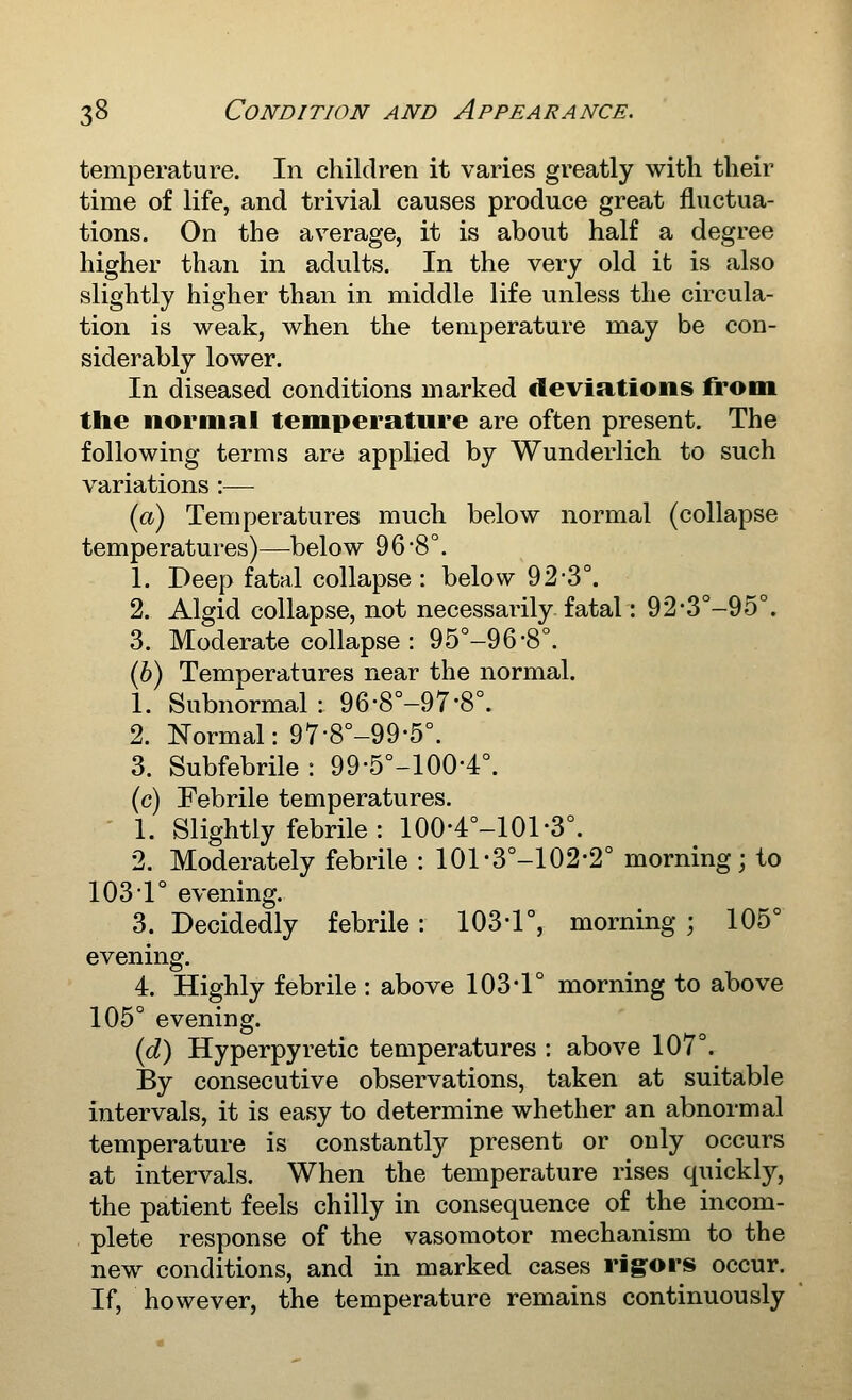 temperature. In children it varies greatly with their time of life, and trivial causes produce great fluctua- tions. On the average, it is about half a degree higher than in adults. In the very old it is also slightly higher than in middle life unless the circula- tion is weak, when the temperature may be con- siderably lower. In diseased conditions marked deviations from the normal temperature are often present. The following terms are applied by Wunderlich to such variations :— (a) Temperatures much below normal (collapse temperatures)—below 96-8°. 1. Deep fatal collapse : below 92-3°. 2. Algid collapse, not necessarily fatal: 92'3°-95°. 3. Moderate collapse : 95°-96-8°. (6) Temperatures near the normal. 1. Subnormal : 96-8°-97-8°. 2. Normal: 97-8°-99-5°. 3. Subfebrile : 99-5°-100-4°. (c) Febrile temperatures. 1. Slightly febrile : 100-4°-101-3°. 2. Moderately febrile : 101-3°-102-2° morning; to 1031° evening. 3. Decidedly febrile: 103-1°, morning ; 105° evening. 4. Highly febrile : above 103*1° morning to above 105° evening. {d) Hyperpyretic temperatures : above 107°. By consecutive observations, taken at suitable intervals, it is easy to determine whether an abnormal temperature is constantl}^ present or only occurs at intervals. When the temperature rises quickly, the patient feels chilly in consequence of the incom- plete response of the vasomotor mechanism to the new conditions, and in marked cases rigors occur. If, however, the temperature remains continuously