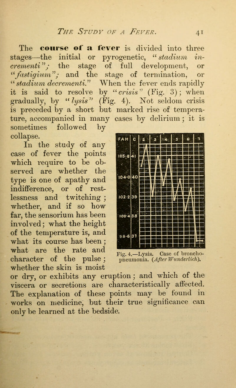 The Study of a Ffa'er. The course of a fever is divided into three stages—the initial or pyrogenetic,  stadiicm in- crementi y the stage of full development, or '■'■ fastigium; and the stage of termination, or '■''Stadium decrementV^ When the fever ends rapidly it is said to resolve by  crisis (Fig. 3); when gradually, by  lysis (Fig. 4). Not seldom crisis is preceded by a short but marked rise of tempera- ture, accompanied in many cases by delirium ; it is sometimes followed by collapse. In the study of any case of fever the points which require to be ob- served are whether the type is one of apathy and indifiference, or of rest- lessness and twitching ; whether, and if so how far, the sensorium has been involved; what the height of the temperature is, and what its course has been; what are the rate and character of the pulse; whether the skin is moist or dry, or exhibits any eruption; and which of the viscera or secretions are characteristically affected. The explanation of these points may be found in works on medicine, but their true significance can only be learned at the bedside. Fig. 4.—Lysis. Case of bronclio- pneumonia. (After WunderUch).