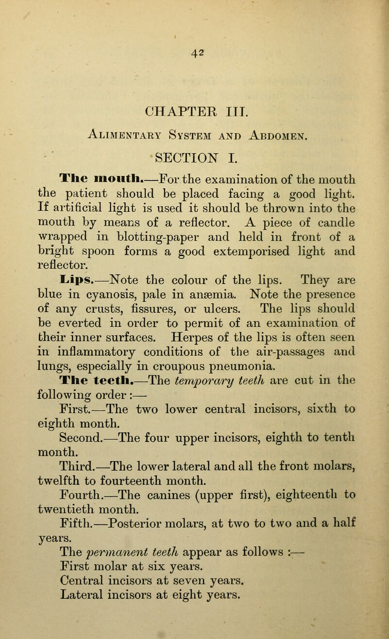 CHAPTER III. Alimentary System and Abdomen. SECTION I. The mouth.—For the examination of the mouth the patient should be placed facing a good light. If artiOcial light is used it should be thrown into the mouth by means of a reflector. A piece of candle wrapped in blotting-paper and held in front of a bright spoon forms a good extemporised light and reflector. L.ips.—Note the colour of the lips. They are blue in cyanosis, pale in anaemia. Note the presence of any crusts, fissures, or ulcers. The lips should be everted in order to permit of an examination of their inner surfaces. Herpes of the lips is often seen in inflammatory conditions of the air-passages and lungs, especially in croupous pneumonia. The teeth.—The temporary teeth are cut in the following order:— First.—The two lower central incisors, sixth to eighth month. Second.—The four upper incisors, eighth to tenth month. Third.—The lower lateral and all the front molars, twelfth to fourteenth month. Fourth.—The canines (upper first), eighteenth to twentieth month. Fifth.—Posterior molars, at two to two and a half years. The per^nanent teeth appear as follows :— First molar at six years. Central incisors at seven years. Lateral incisors at eight years.