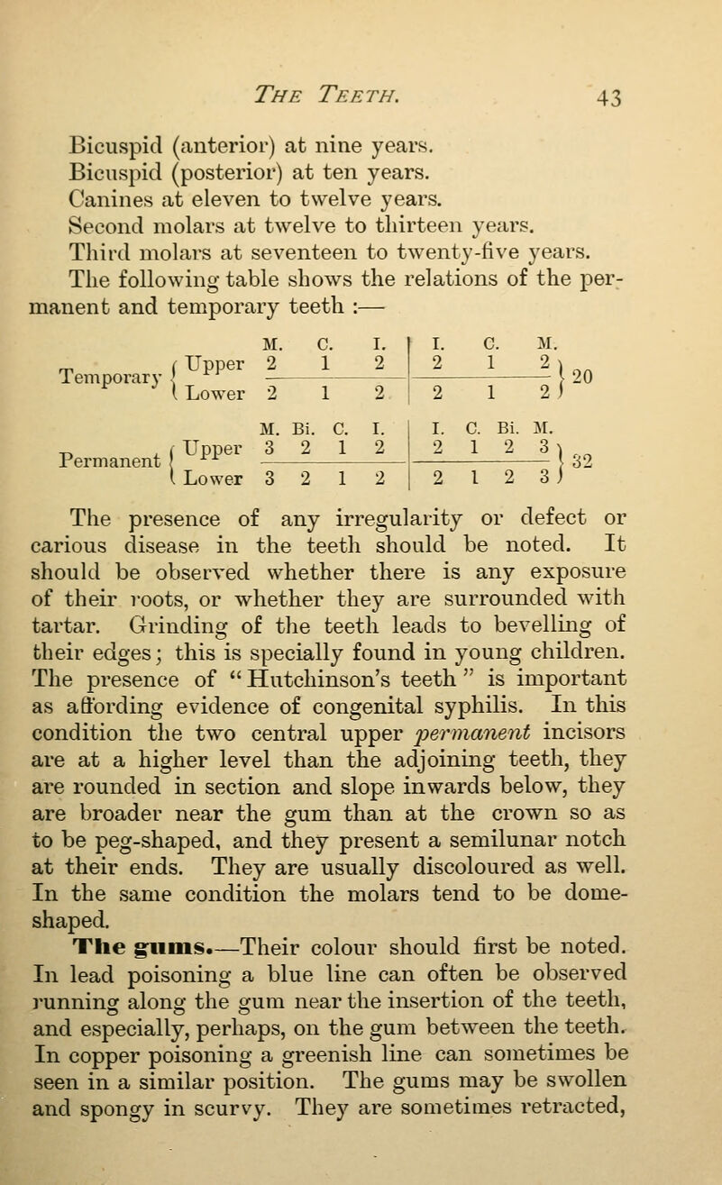 Bicuspid (anterior) at nine years. Bicuspid (posterior) at ten years. Canines at eleven to twelve years. Second molars at twelve to thirteen years. Third molars at seventeen to twenty-five years. The following table shows the relations of the per- manent and temporary teeth :— Temporary i M. C. I. 2 12 1 Lower 2 12 M. Bi. C. I. Permanent j \ Lower 3 2 12 I. C. M. 20 2 1 2) I. C. Bi. M. 2 12 3 1- The presence of any irregularity or defect or carious disease in the teeth should be noted. It should be observed whether there is any exposure of their i-oots, or whether they are surrounded with tartar. Grinding of the teeth leads to bevelling of their edges; this is specially found in young children. The presence of  Hutchinson's teeth  is important as affording evidence of congenital syphilis. In this condition the two central upper 'permanent incisors are at a higher level than the adjoining teeth, they are rounded in section and slope inwards below, they are broader near the gum than at the crown so as to be peg-shaped, and they present a semilunar notch at their ends. They are usually discoloured as well. In the same condition the molars tend to be dome- shaped. The glims.—Their colour should first be noted. In lead poisoning a blue line can often be observed runnings along the gum near the insertion of the teeth, and especially, perhaps, on the gum between the teeth. In copper poisoning a greenish line can sometimes be seen in a similar position. The gums may be swollen and spongy in scurvy. They are sometimes retracted,