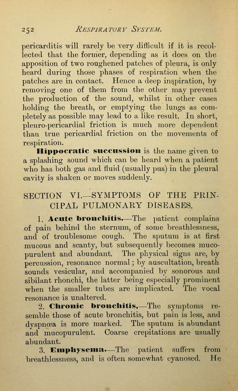pericarditis will rarely be very difficult if it is recol- lected that the former, depending as it does on the apposition of two roughened patches of pleura, is only heard during those phases of respiration when the patches are in contact. Hence a deep inspiration, by removing one of them from the other may prevent the production of the sound, whilst in other cases holding the breath, or emptying the lungs as com- pletely as possible may lead to a like result. In short, pleuro-pericardial friction is much more dependent than true pericardial friction on the movements of respiration. Hippocratic succussioii is the name given to a splashing sound which can be heard when a patient who has both gas and fluid (usually pus) in the pleural cavity is shaken or moves suddenly. SECTION VI.—SYMPTOMS OF THE PRIN- CIPAL PULMONARY DISEASES. 1. Acute bronchitis.—The patient complains ,of pain behind the sternum, of some breathlessness, and of troublesome cough. The sputum is at first mucous and scanty, but subsequently becomes muco- purulent and abundant. The physical signs are, by percussion, resonance normal; by auscultation, breath sounds vesicular, and accompanied by sonorous and sibilant rhonchi, the latter being especially prominent when the smaller tubes are implicated. The vocal resonance is unaltered. 2. Chronic bronchitis,—The symptoms re- semble those of acute bronchitis, but pain is less, and dvspnoea is more marked. The sputum is abundant and mucopurulent. Coarse crepitations are usually abundant. 3. t^niphysenia.—The patient suffers from breathlessness, and is often somewhat cyanosed. He