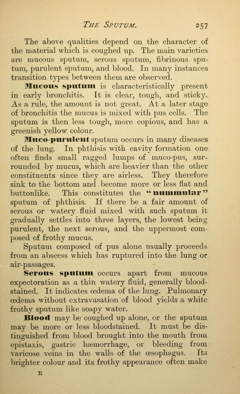 The above qualities depend on the character of the material which is coughed up. The main varieties are mucous sputum, serous sputum, fibrinous spu- tum, purulent sputum, and Ijlood. In many instances transition types between them are observed. Mucous sputum is characteristically present in early bronchitis. It is clear, tough, and stick}^ As a rule, the amount is not great. At a later stage of bronchitis the mucus is mixed with pus cells. The sputum is then less tough, more copious, and has a greenish yellow colour. Muco-purulent sputum occurs in many diseases of the lung. In phthisis with ca^dty formation one often finds small ragged lumps of muco-pus, sur- rounded by mucus, which are heavier than the other constituents since they are airless. They therefore sink to the bottom and become more or less flat and buttonlike. This constitutes the nummular sputum of phthisis. If there be a fair amount of serous or watery fluid mixed with such sputum it gradually settles into three layers, the lowest being purulent, the next serous, and the uppermost com- posed of frothy mucus. Sputum composed of pus alone usually proceeds from an abscess which has ruptured into the lung or air-passages. Serous sputum occurs apart from mucous expectoration as a thin watery fluid, generally blood- stained. It indicates cedema of the lung. Pulmonary cedema without extravasation of blood yields a white frothy sputum like soapy water. Blood may be coughed up alone, or the sputum may be more or less bloodstained. It must be dis- tinguished from blood brought into the mouth from epistaxis, gastric luemorrhage, or bleeding from varicose veins in the walls of the oesophagus. Its brighter colour and its frothy appearance often make R